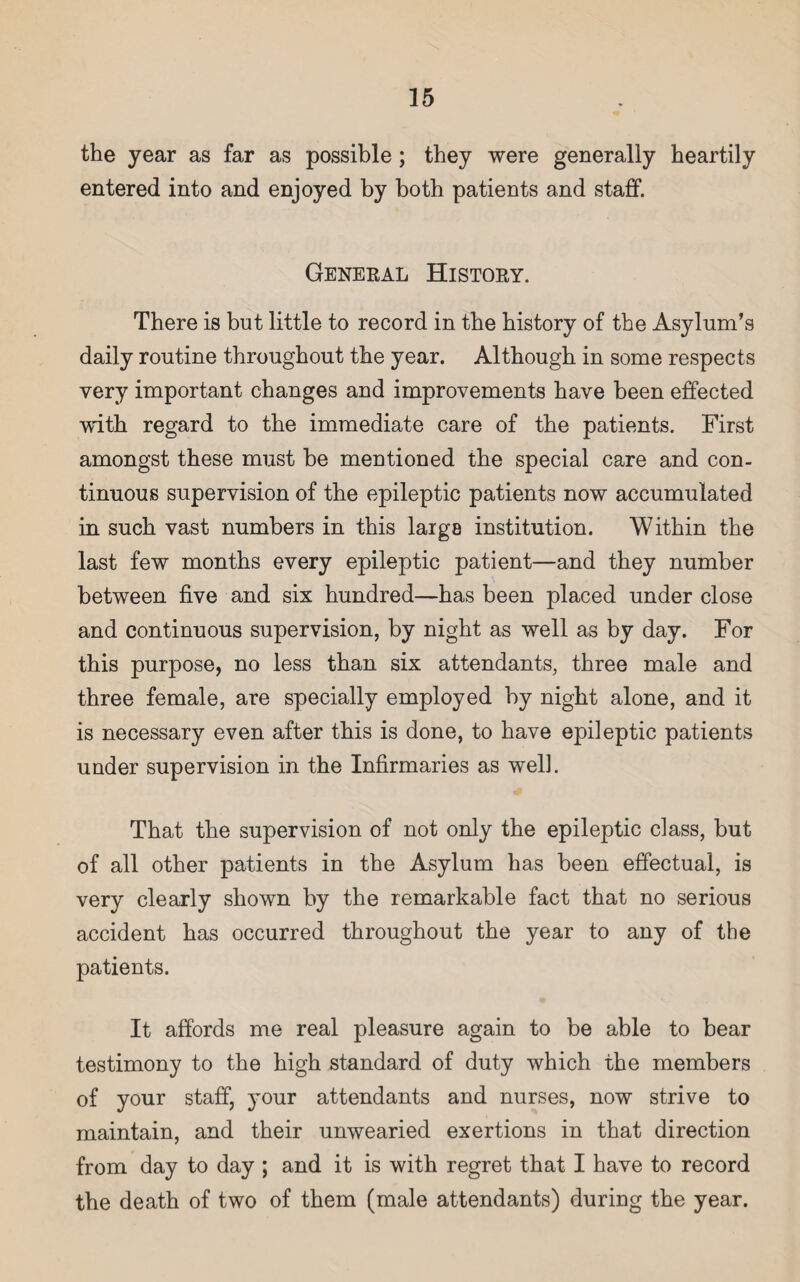 the year as far as possible ; they were generally heartily entered into and enjoyed by both patients and staff. General History. There is but little to record in the history of the Asylum’s daily routine throughout the year. Although in some respects very important changes and improvements have been effected with regard to the immediate care of the patients. First amongst these must he mentioned the special care and con¬ tinuous supervision of the epileptic patients now accumulated in such vast numbers in this largs institution. Within the last few months every epileptic patient—and they number between five and six hundred—has been placed under close and continuous supervision, by night as well as by day. For this purpose, no less than six attendants, three male and three female, are specially employed by night alone, and it is necessary even after this is done, to have epileptic patients under supervision in the Infirmaries as well. That the supervision of not only the epileptic class, but of all other patients in the Asylum has been effectual, is very clearly shown by the remarkable fact that no serious accident has occurred throughout the year to any of the patients. It affords me real pleasure again to be able to bear testimony to the high standard of duty which the members of your staff, your attendants and nurses, now strive to maintain, and their unwearied exertions in that direction from day to day ; and it is with regret that I have to record the death of two of them (male attendants) during the year.