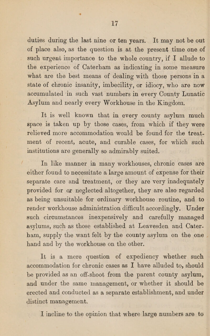 duties during the last nine or ten years. It may not be out of place also, as the question is at the present time one of such urgent importance to the whole country, if I allude to the experience of Caterham as indicating in some measure what are the best means of dealing with those persons in a state of chronic insanity, imbecility, or idiocy, who are now accumulated in such vast numbers in every County Lunatic Asylum and nearly every Workhouse in the Kingdom. It is well known that in every county asylum much space is taken up by those cases, from which if they were relieved more accommodation would be found for the treat¬ ment of recent, acute, and curable cases, for which such institutions are generally so admirably suited. In like manner in many workhouses, chronic cases are either found to necessitate a large amount of expense for their separate care and treatment, or they are very inadequately provided for or neglected altogether, they are also regarded as being unsuitable for ordinary workhouse routine, and to render workhouse administration difficult accordingly. Under such circumstances inexpensively and carefully managed asylums, such as those established at Leavesden and Cater- bam, supply the want felt by the county asylum on the one hand and by the workhouse on the other. It is a mere question of expediency whether such accommodation for chronic cases as I have alluded to, should be provided as an off-shoot from the parent county asylum, and under the same management, or whether it should be erected and conducted as a separate establishment, and under distinct management. I incline to the opinion that where large numbers are to