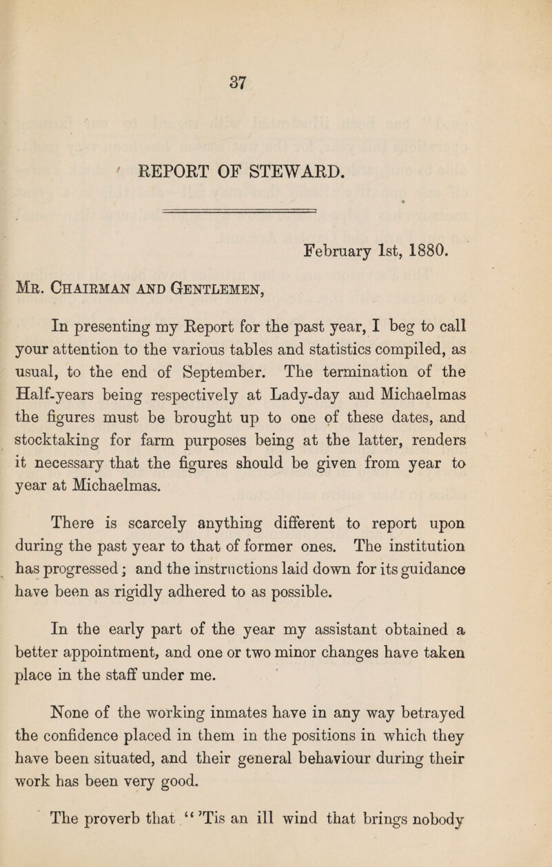 REPORT OF STEWARD. February 1st, 1880. Mr. Chairman and Gentlemen, In presenting my Report for the past year, I beg to call your attention to the various tables and statistics compiled, as usual, to the end of September. The termination of the Half-years being respectively at Lady-day and Michaelmas the figures must be brought up to one of these dates, and stocktaking for farm purposes being at the latter, renders it necessary that the figures should be given from year to year at Michaelmas. There is scarcely anything different to report upon during the past year to that of former ones. The institution has progressed; and the instructions laid down for its guidance have been as rigidly adhered to as possible. In the early part of the year my assistant obtained a better appointment, and one or two minor changes have taken place in the staff under me. None of the working inmates have in any way betrayed the confidence placed in them in the positions in which they have been situated, and their general behaviour during their work has been very good. The proverb that “ 7Tis an ill wind that brings nobody