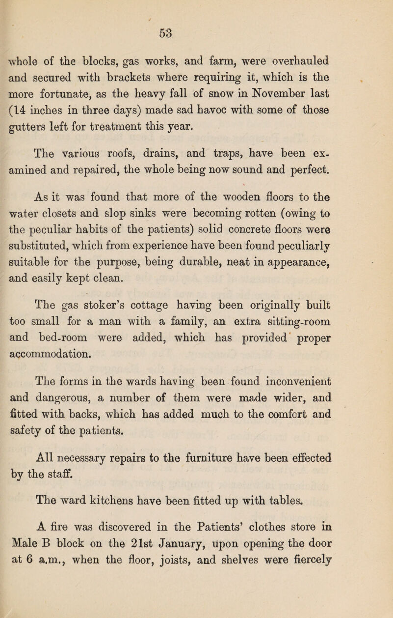 whole of the blocks, gas works, and farm, were overhauled and secured with brackets where requiring it, which is the more fortunate, as the heavy fall of snow in November last (14 inches in three days) made sad havoc with some of those gutters left for treatment this year. The various roofs, drains, and traps, have been ex¬ amined and repaired, the whole being now sound and perfect. As it was found that more of the wooden floors to the water closets and slop sinks were becoming rotten (owing to the peculiar habits of the patients) solid concrete floors were substituted, which from experience have been found peculiarly suitable for the purpose, being durable, neat in appearance, and easily kept clean. The gas stoker’s cottage having been originally built too small for a man with a family, an extra sitting-room and bed-room were added, which has provided proper accommodation. The forms in the wards having been found inconvenient and dangerous, a number of them were made wider, and fitted with backs, which has added much to the comfort and safety of the patients. All necessary repairs to the furniture have been effected by the staff. The ward kitchens have been fitted up with tables. A fire was discovered in the Patients’ clothes store in Male B block on the 21st January, upon opening the door at 6 a.m., when the floor, joists, and shelves were fiercely