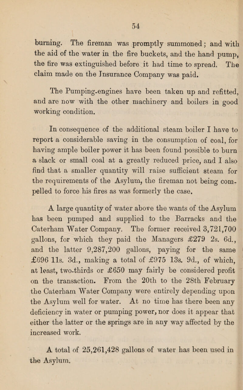 burning. The fireman was promptly summoned; and with the aid of the water in the fire buckets, and the hand pump, the tire was extinguished before it had time to spread. The claim made on the Insurance Company was paid. The Pumping-engines have been taken up and refitted, and are now with the other machinery and boilers in good working condition. In consequence of the additional steam boiler I have to report a considerable saving in the consumption of coal, for having ample boiler power it has been found possible to burn a slack or small coal at a greatly reduced price, and I also find that a smaller quantity will raise sufficient steam for the requirements of the Asylum, the fireman not being com¬ pelled to force his fires as was formerly the case. A large quantity of water above the wants of the Asylum has been pumped and supplied to the Barracks and the Caterham Water Company. The former received 3,721,700 gallons, for which they paid the Managers £279 2s. 6d., and the latter 9,287,200 gallons, paying for the same £696 11s. 3d., making a total of £975 13s. 9d., of which, at least, two-thirds or £650 may fairly be considered profit on the transaction. From the 20th to the 28th February the Caterham Water Company were entirely depending upon the Asylum well for water. At no time has there been any deficiency in water or pumping power, nor does it appear that either the latter or the springs are in any way affected by the increased work. A total of 25,261,428 gallons of water has been used in the Asylum.
