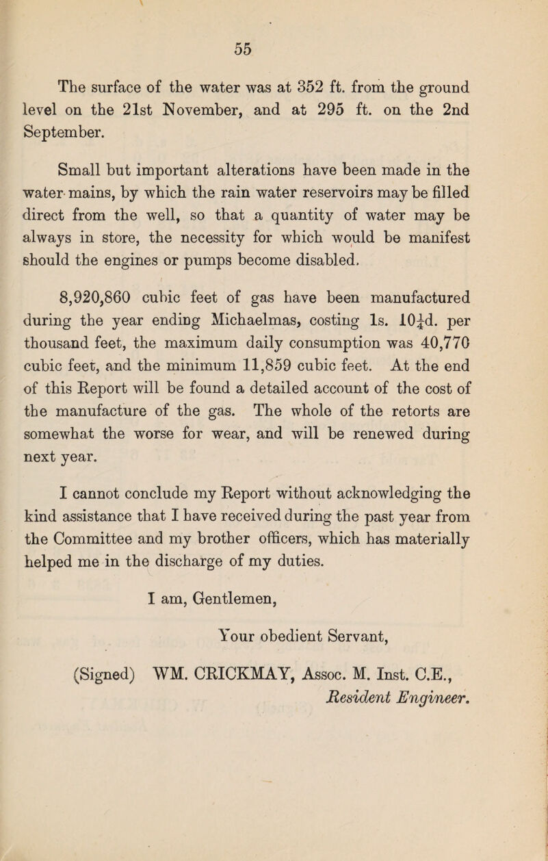 The surface of the water was at 352 ft. from the ground level on the 21st November, and at 295 ft. on the 2nd September. Small but important alterations have been made in the water mains, by which the rain water reservoirs may be filled direct from the well, so that a quantity of water may be always in store, the necessity for which would be manifest should the engines or pumps become disabled. i 8,920,860 cubic feet of gas have been manufactured during the year ending Michaelmas, costing Is. lOJd. per thousand feet, the maximum daily consumption was 40,770 cubic feet, and the minimum 11,859 cubic feet. At the end of this Report will be found a detailed account of the cost of the manufacture of the gas. The whole of the retorts are somewhat the worse for wear, and will be renewed during next year. I cannot conclude my Report without acknowledging the kind assistance that I have received during the past year from the Committee and my brother officers, which has materially helped me in the discharge of my duties. I am, Gentlemen, Your obedient Servant, (Signed) WM. CRICKMAY, Assoc. M. Inst. C.E., Resident Engineer»