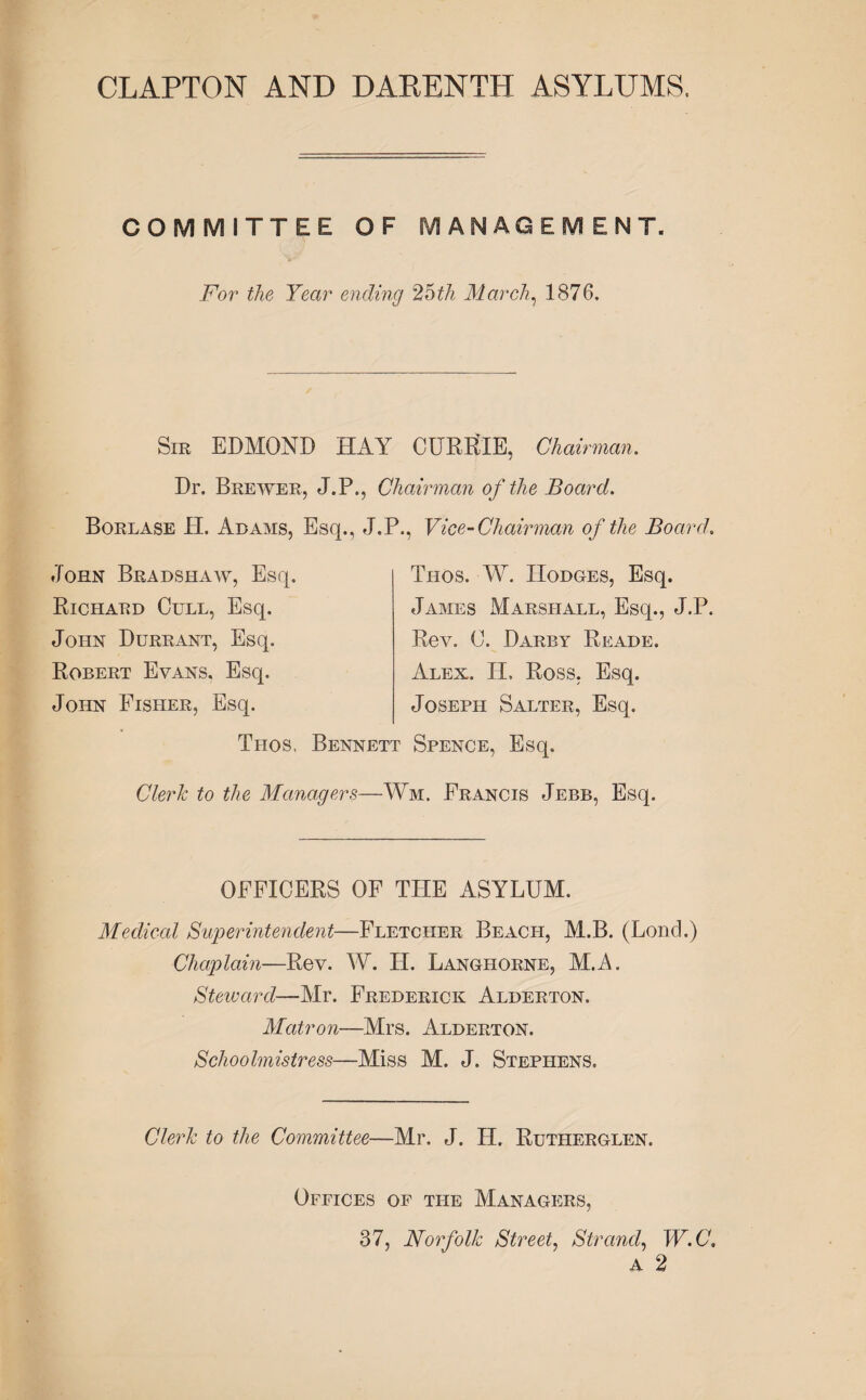 CLAPTON AND DARENTH ASYLUMS. COMMITTEE OF MANAGEMENT. For the Year ending 26th March, 1876. Sir EDMOND HAY CURRIE, Chairman. Dr. Brewer, J.P., Chairman of the Board. Borlase H. Adams, Esq., J.P., Vice-Chairman of the Board. John Bradshaw, Esq. Richard Cull, Esq. John Durrant, Esq. Robert Evans. Esq. John Fisher, Esq. Thos. W. IIodges, Esq. James Marshall, Esq., J.P. Rev. C. Darby Reade. Alex. II. Ross, Esq. Joseph Salter, Esq. Thos, Bennett Spence, Esq. Clerk to the Managers—Wm. Francis Jebb, Esq. OFFICERS OF THE ASYLUM. Medical Superintendent—Fletcher Beach, M.B. (Lond.) Chaplain—Rev. W. H. Langliorne, M.A. Steward—Mr. Frederick Alderton. Matron—Mrs. Alderton. Schoolmistress—Miss M. J. Stephens. Clerk to the Committee—Mr. J. H. Rutiterglen. Offices of the Managers, 37, Norfolk Street, Strand, W.C, A 2