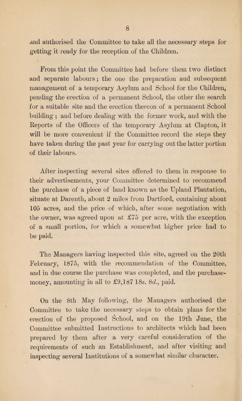 and authorised the Committee to take all the necessary steps for getting it ready for the reception of the Children. From this point the Committee had before them two distinct and separate labours; the one the preparation aud subsequent management of a temporary Asylum and School for the Children, pending the erection of a permanent School, the other the search for a suitable site and the erection thereon of a permanent School building ; and before dealing with the former work, and with the Reports of the Officers of the temporary Asylum at Clapton, it will be more convenient if the Committee record the steps they have taken during the past year for carrying out the latter portion of their labours. After inspecting several sites offered to them in response to their advertisements, your Committee determined to recommend the purchase of a piece of land known as the Upland Plantation, situate at Darenth, about 2 miles from Dartford, containing about 105 acres, and the price of which, after some negotiation with the owner, was agreed upon at £75 per acre, with the exception of a small portion, for which a somewhat higher price had to be paid. The Managers having inspected this site, agreed on the 20th February, 1875, with the recommendation of the Committee, and in due course the purchase was completed, and the purchase- money, amounting in all to £9,187 18s. 8c?., paid. On the 8th May following, the Managers authorised the Committee to take the necessary steps to obtain plans for the erection of the proposed School, and on the 19th June, the Committee submitted Instructions to architects which had been prepared by them after a very careful consideration of the requirements of such an Establishment, and after visiting and inspecting several Institutions of a somewhat similar character.