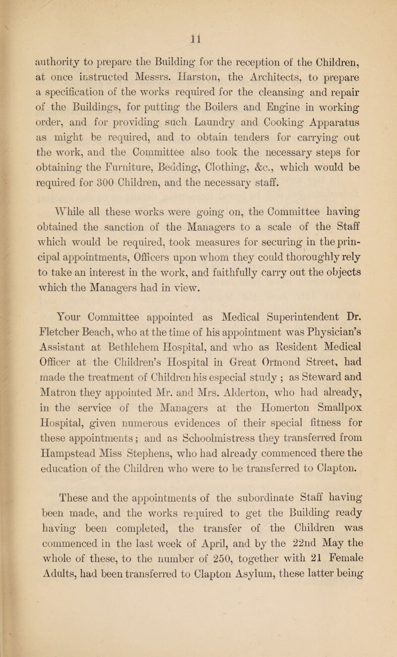 authority to prepare the Building for the reception of the Children, at once instructed Messrs. Harston, the Architects, to prepare a specification of the works required for the cleansing and repair of the Buildings, for putting- the Boilers and Engine in working order, and for providing such Laundry and Cooking Apparatus as might be required, and to obtain tenders for carrying out the work, and the Committee also took the necessary steps for obtaining the Furniture, Bedding-, Clothing, &c., which would be required for 300 Children, and the necessary staff. While all these works were going on, the Committee having obtained the sanction of the Managers to a scale of the Staff which would be required, took measures for securing in the prin¬ cipal appointments, Officers upon whom they could thoroughly rely to take an interest in the work, and faithfully carry out the objects which the Managers had in view. Your Committee appointed as Medical Superintendent Dr. Fletcher Beach, who at the time of his appointment was Physician’s Assistant at Bethlehem Hospital, and who as .Resident Medical Officer at the Children’s Hospital in Great Ormond Street, had made the treatment of Children his especial study ; as Steward and Matron they appointed Mr. and Mrs. Alderton, who had already, in the service of the Managers at the Homerton Smallpox Hospital, given numerous evidences of their special fitness for these appointments; and as Schoolmistress they transferred from Hampstead Miss Stephens, who had already commenced there the education of the Children who were to be transferred to Clapton. These and the appointments of the subordinate Staff having been made, and the works required to get the Building ready having been completed, the transfer of the Children was commenced in the last week of April, and by the 22nd May the whole of these, to the number of 250, together with 21 Female Adults, had been transferred to Clapton Asylum, these latter being