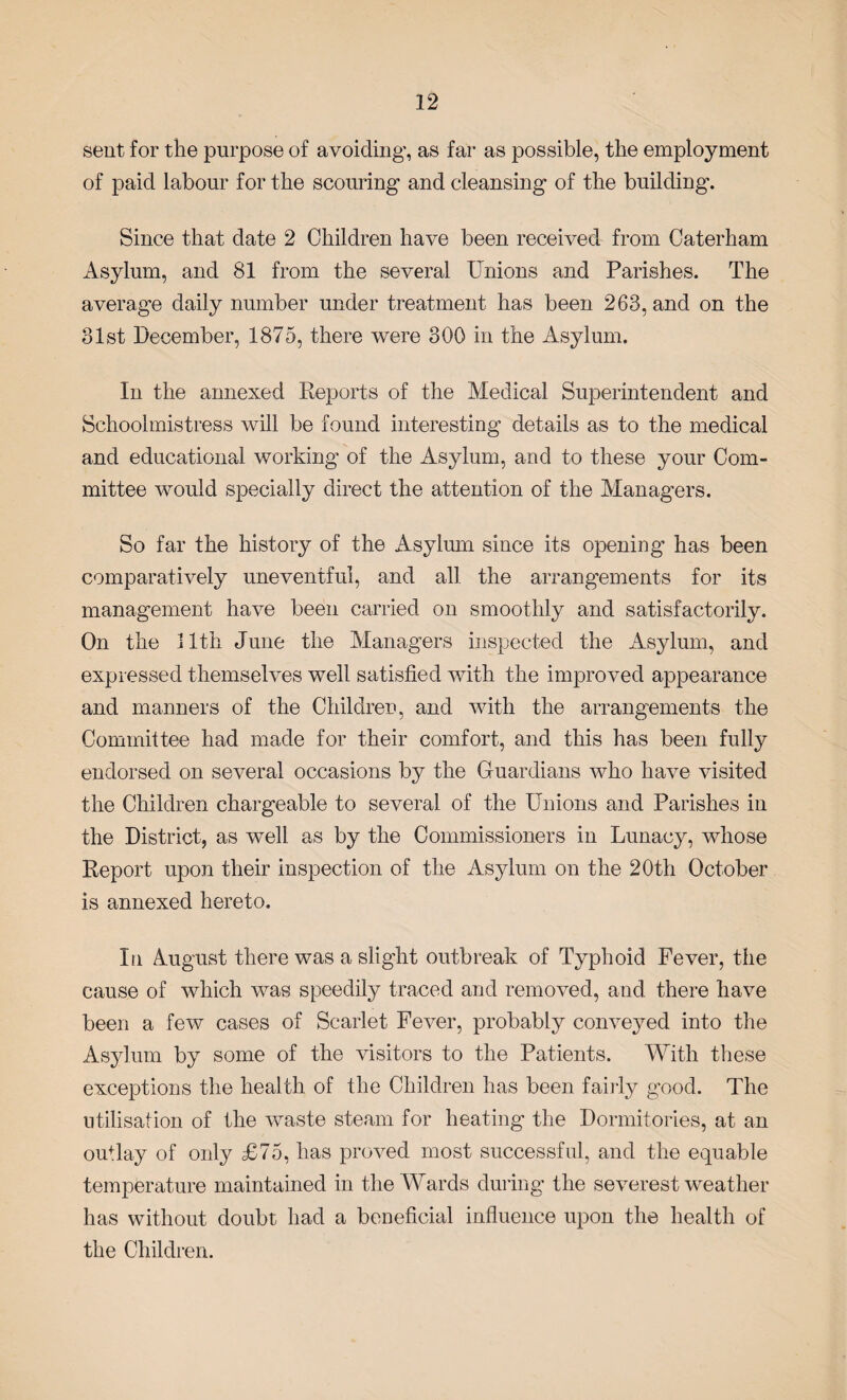 sent for the purpose of avoiding, as far as possible, the employment of paid labour for the scouring and cleansing of the building-. Since that date 2 Children have been received from Caterham Asylum, and 81 from the several Unions and Parishes. The average daily number under treatment has been 263, and on the 31st December, 1875, there were 300 in the Asylum. In the annexed Reports of the Medical Superintendent and Schoolmistress will be found interesting details as to the medical and educational working of the Asylum, and to these your Com¬ mittee would specially direct the attention of the Managers. So far the history of the Asylum since its opening has been comparatively uneventful, and all the arrangements for its management have been carried on smoothly and satisfactorily. On the 11th June the Managers inspected the Asylum, and expressed themselves well satisfied with the improved appearance and manners of the Children, and with the arrangements the Committee had made for their comfort, and this has been fully endorsed on several occasions by the Guardians who have visited the Children chargeable to several of the Unions and Parishes in the District, as well as by the Commissioners in Lunacy, whose Report upon their inspection of the Asylum on the 20th October is annexed hereto. In August there was a slight outbreak of Typhoid Fever, the cause of which was speedily traced and removed, and there have been a few cases of Scarlet Fever, probably conveyed into the Asylum by some of the visitors to the Patients. With these exceptions the health of the Children has been fairly good. The utilisation of the waste steam for heating the Dormitories, at an outlay of only £75, has proved most successful, and the equable temperature maintained in the Wards during the severest weather has without doubt had a beneficial influence upon the health of the Children.