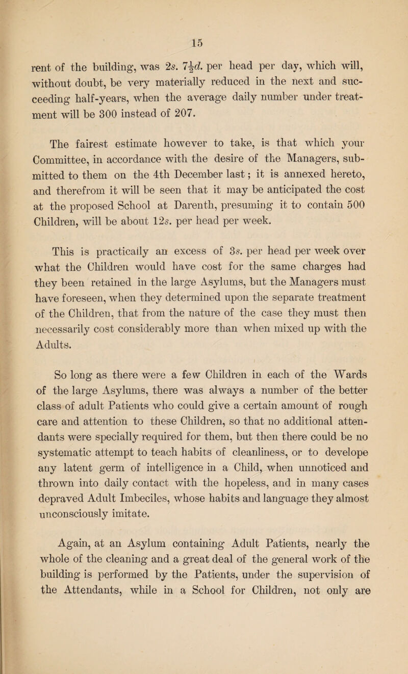 rent of the building, was 2s. l\d. per head per day, which will, without doubt, be very materially reduced in the next and suc¬ ceeding half-years, when the average daily number under treat¬ ment will be 300 instead of 207. The fairest estimate however to take, is that which your Committee, in accordance with the desire of the Managers, sub¬ mitted to them on the 4th December last; it is annexed hereto, and therefrom it will be seen that it may be anticipated the cost at the proposed School at Darenth, presuming it to contain 500 Children, will be about 12s. per head per week. This is practically an excess of 3s. per head per week over what the Children would have cost for the same charges had they been retained in the large Asylums, but the Managers must have foreseen, when they determined upon the separate treatment of the Children, that from the nature of the case they must then necessarily cost considerably more than when mixed up with the Adults. So long as there were a few Children in each of the Wards of the large Asylums, there was always a number of the better class of adult Patients who could give a certain amount of rough care and attention to these Children, so that no additional atten¬ dants were specially required for them, but then there could be no systematic attempt to teach habits of cleanliness, or to develope any latent germ of intelligence in a Child, when unnoticed and thrown into daily contact with the hopeless, and in many cases depraved Adult Imbeciles, whose habits and language they almost unconsciously imitate. Again, at an Asylum containing Adult Patients, nearly the whole of the cleaning and a great deal of the general work of the building is performed by the Patients, under the supervision of the Attendants, while in a School for Children, not only are