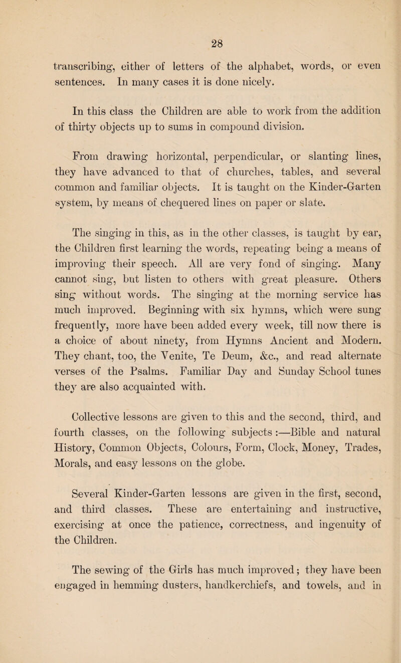 transcribing, either of letters of the alphabet, words, or even sentences. In many cases it is done nicely. In this class the Children are able to work from the addition of thirty objects up to sums in compound division. From drawing horizontal, perpendicular, or slanting lines, they have advanced to that of churches, tables, and several common and familiar objects. It is taught on the Kinder-Garten system, by means of chequered lines on paper or slate. The singing in this, as in the other classes, is taught by ear, the Children first learning the words, repeating being a means of improving their speech. All are very fond of singing. Many cannot sing, but listen to others with great pleasure. Others sing without words. The singing at the morning service has much improved. Beginning with six hymns, which were sung frequently, more have been added every week, till now there is a choice of about ninety, from Hymns Ancient and Modern. They chant, too, the Yenite, Te Deum, &c., and read alternate verses of the Psalms. Familiar Day and Sunday School tunes they are also acquainted with. Collective lessons are given to this and the second, third, and fourth classes, on the following subjects :—Bible and natural History, Common Objects, Colours, Form, Clock, Money, Trades, Morals, and easy lessons on the globe. Several Kinder-G-arten lessons are given in the first, second, and third classes. These are entertaining- and instructive, exercising at once the patience, correctness, and ingenuity of the Children. The sewing of the Girls has much improved; they have been engaged in hemming dusters, handkerchiefs, and towels, and in