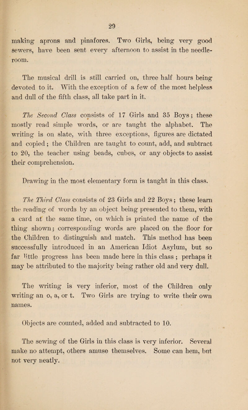 making aprons and pinafores. Two Girls, being* very good sewers, have been sent every afternoon to assist in the needle- room. The musical drill is still carried on, three half hours being devoted to it. With the exception of a few of the most helpless and dull of the fifth class, all take part in it. The Second Class consists of 17 Girls and 35 Boys; these mostly read simple words, or are taught the alphabet. The writing is on slate, with three exceptions, figures are dictated and copied; the Children are taught to count, add, and subtract to 20, the teacher using beads, cubes, or any objects to assist their comprehension. Drawing in the most elementary form is taught in this class. The Third Class consists of 23 Girls and 22 Boys; these learn the reading of words by an object being presented to them, with a card at the same time, on which is printed the name of the thing shown; corresponding words are placed on the floor for the Children to distinguish and match. This method has been successfully introduced in an American Idiot Asylum, but so far little progress has been made here in this class ; perhaps it may be attributed to the majority being rather old and very dull. The writing is very inferior, most of the Children only writing an o, a, or t. Two Girls are trying to write their own names. Objects are counted, added and subtracted to 10. The sewing of the Girls in this class is very inferior. Several make no attempt, others amuse themselves. Some can hem, but not very neatly.