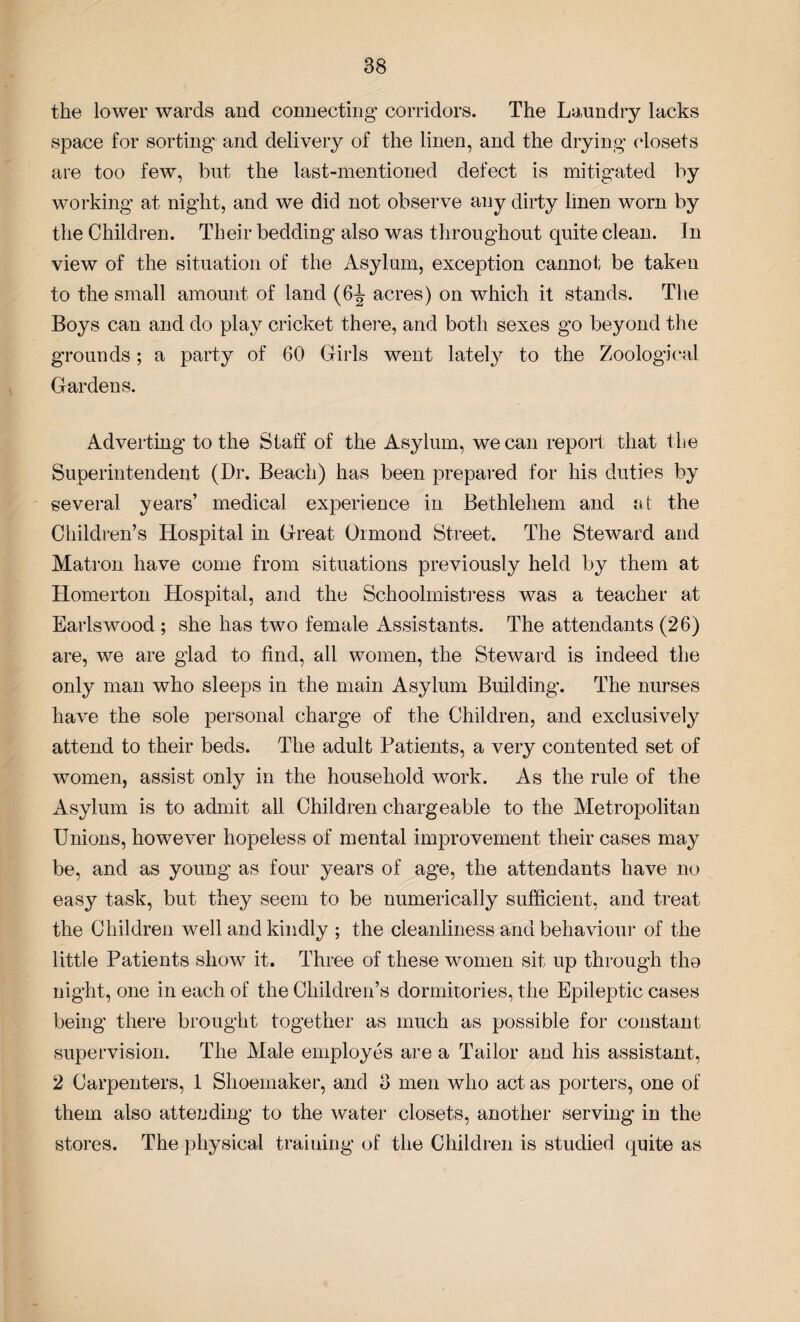 the lower wards and connecting corridors. The Laundry lacks space for sorting and delivery of the linen, and the drying closets are too few, but the last-mentioned defect is mitigated by working at night, and we did not observe any dirty linen worn by the Children. Their bedding also was throughout quite clean. In view of the situation of the Asylum, exception cannot be taken to the small amount of land (6-J acres) on which it stands. The Boys can and do play cricket there, and both sexes go beyond the grounds; a party of 60 Girls went lately to the Zoological Gardens. Adverting to the Staff of the Asylum, we can report that the Superintendent (Dr. Beach) has been prepared for his duties by several years’ medical experience in Bethlehem and at the Children’s Hospital in Great Ormond Street. The Steward and Matron have come from situations previously held by them at Homerton Hospital, and the Schoolmistress was a teacher at Earlswood ; she has two female Assistants. The attendants (26) are, we are glad to find, all women, the Steward is indeed the only man who sleeps in the main Asylum Building. The nurses have the sole personal charge of the Children, and exclusively attend to their beds. The adult Patients, a very contented set of women, assist only in the household work. As the rule of the Asylum is to admit all Children chargeable to the Metropolitan Unions, however hopeless of mental improvement their cases may be, and as young as four years of age, the attendants have no easy task, but they seem to be numerically sufficient, and treat the Children well and kindly ; the cleanliness and behaviour of the little Patients show it. Three of these women sit up through tho night, one in each of the Children’s dormitories, the Epileptic cases being there brought together as much as possible for constant supervision. The Male employes are a Tailor and his assistant, 2 Carpenters, 1 Shoemaker, and 3 men who act as porters, one of them also atte?iding to the water closets, another serving in the stores. The physical training of the Children is studied quite as