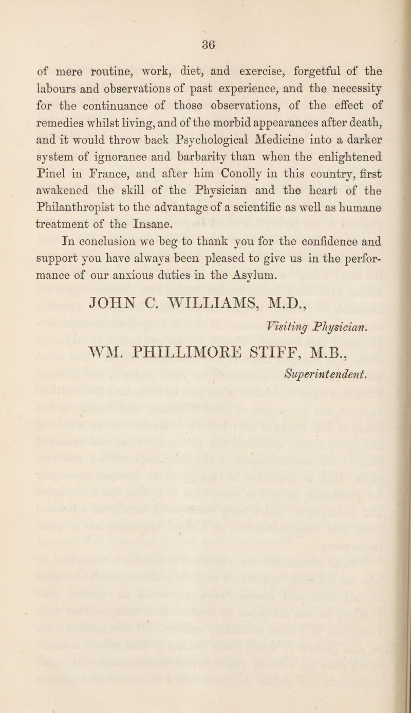 of mere routine, work, diet, and exercise, forgetful of the labours and observations of past experience, and the necessity for the continuance of those observations, of the effect of remedies whilst living, and of the morbid appearances after death, and it would throw back Psychological Medicine into a darker system of ignorance and barbarity than when the enlightened Pinel in Prance, and after him Conolly in this country, first awakened the skill of the Physician and the heart of the Philanthropist to the advantage of a scientific as well as humane treatment of the Insane. In conclusion we beg to thank you for the confidence and support you have always been pleased to give us in the perfor¬ mance of our anxious duties in the Asylum. JOHN C. WILLIAMS, M.D., Visiting Physician. WM. PHILLXMORE STIFF, M.B., Superintendent.