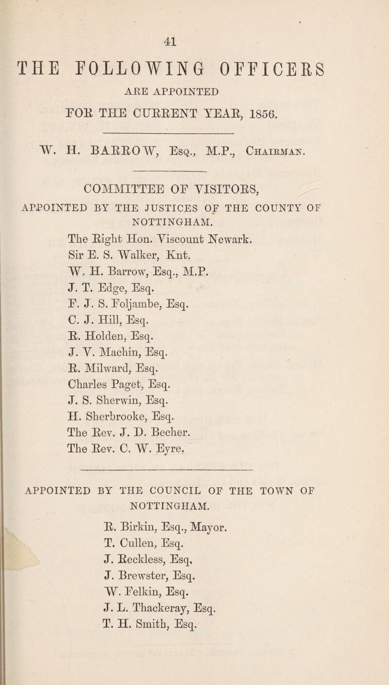 THE FOLLOWING OFFICERS ARE APPOINTED FOR THE CURRENT YEAR, 1856. W. H. BARROW, Esq., M.P., Chairman. COMMITTEE OF VISITORS, APPOINTED BY THE JUSTICES OF THE COUNTY OF NOTTINGHAM. The Right Hon. Viscount Newark. Sir E. S. Walker, Knt. W. H. Barrow, Esq., M.P. J. T. Edge, Esq. F. J. S. Foljambe, Esq. C. J. Hill, Esq. R. Holden, Esq. J. V. Machin, Esq. R. Milward, Esq. Charles Paget, Esq. J. S. Sherwin, Esq. H. Sherbrooke, Esq. The Rev. J. D. Becher. The Rev. C. W. Eyre. APPOINTED BY THE COUNCIL OF THE TOWN OF NOTTINGHAM. R. Birkin, Esq., Mayor. T. Cullen, Esq. J. Reckless, Esq, J. Brewster, Esq. W. Felkin, Esq. J. L. Thackeray, Esq. T. H. Smith, Esq.