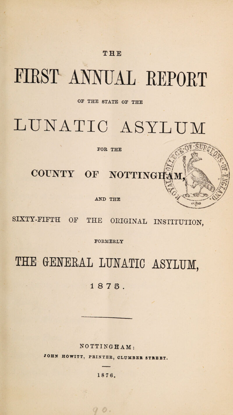 THE FIEST ANNUAL REPORT OF THE STATE OF THE LUNATIC ASYLUM FOR THE COUNTY OF AND THE SIXTY-FIFTH OF THE ORIGINAL INSTITUTION, FORMERLY THE GENERAL LUNATIC ASYLUM, 1 8 7 5. NOTTINGHAM: JOHN HOWITT, PRINTER, CLUMBER STREET.