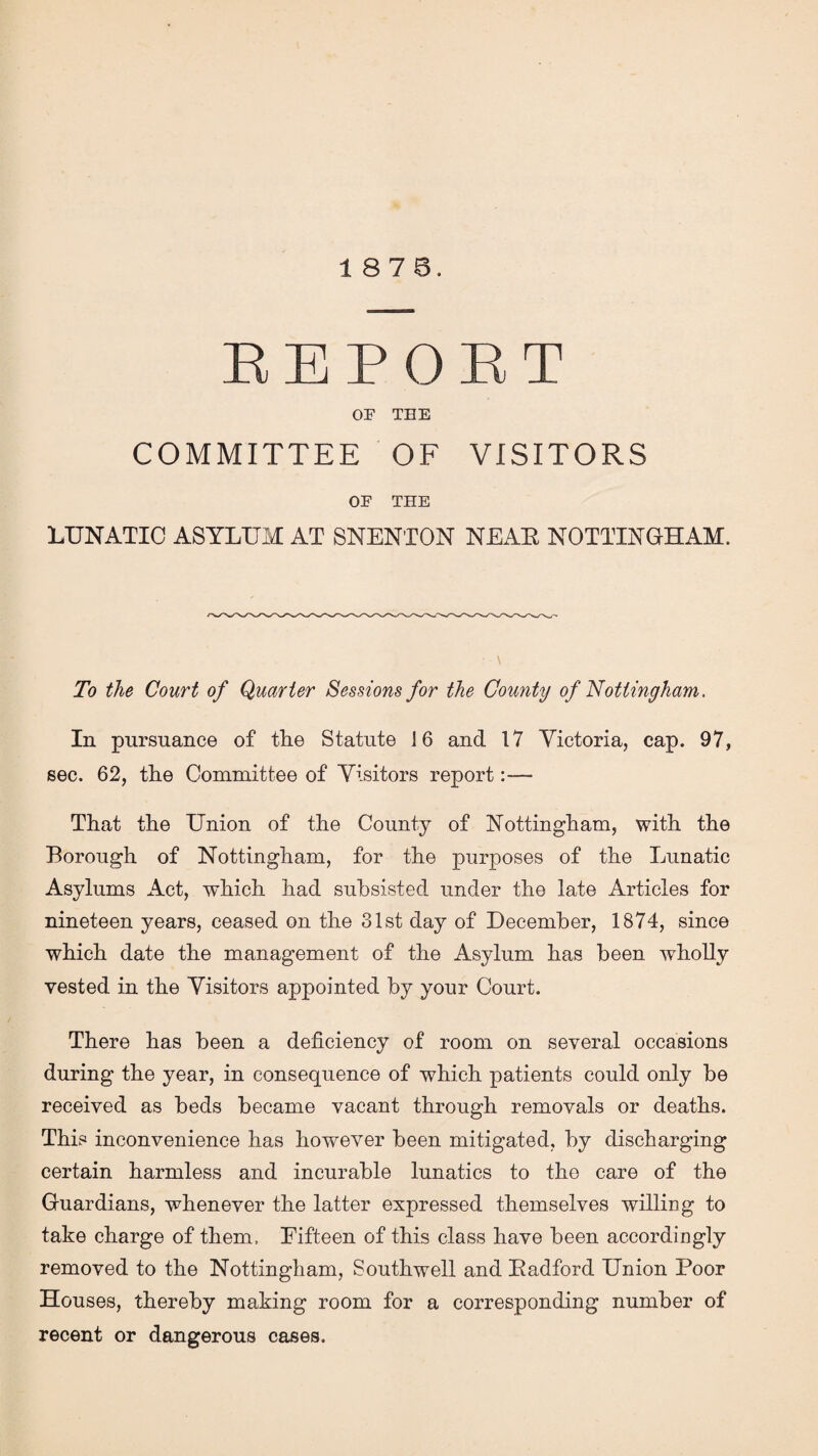 18 7 6. REPORT OF THE COMMITTEE OF VISITORS OF THE LUNATIC ASYLUM AT SNENTON NEAE NOTTINGHAM. To the Court of Quarter Sessions for the County of Nottingham. In pursuance of the Statute 16 and 17 Victoria, cap. 97, sec. 62, the Committee of Visitors report:— That the Union of the County of Nottingham, with the Borough of Nottingham, for the purposes of the Lunatic Asylums Act, which had subsisted under the late Articles for nineteen years, ceased on the 31st day of December, 1874, since which date the management of the Asylum has been wholly vested in the Visitors appointed by your Court. There has been a deficiency of room on several occasions during the year, in consequence of which patients could only be received as beds became vacant through removals or deaths. This inconvenience has however been mitigated, by discharging certain harmless and incurable lunatics to the care of the Guardians, whenever the latter expressed themselves willing to take charge of them. Fifteen of this class have been accordingly removed to the Nottingham, Southwell and Eadford Union Poor Houses, thereby making room for a corresponding number of recent or dangerous cases.