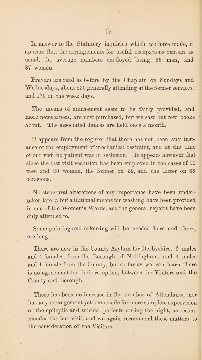 In answer to tlie Statutory inquiries which, we have made, it appears that the arrangements for useful occupations remain as usual, the average numbers employed 'being 86 men, and 87 women. Prayers are read as before by the Chaplain on Sundays and Wednesdays, about 230 generally attending at the former services, and 170 or the week days. The means of amusement seem to be fairly provided, and more news papers, are now purchased, but we saw but few books ' about. The associated dances are held once a month. It appears from the register that there has not been any inst¬ ance of the employment of mechanical restraint, and at the time of our vish no patient was in seclusion. It appears however that since the last visit seclusion has been employed in the cases of 11 men and 20 women, the former on 32, and the latter on 68 occasions. No structural alterations of any importance have been under¬ taken lately, but additional means for washing have been provided in one of the Women’s Wards, and the general repairs have been duly attended to. t . | Some painting and colouring will be needed here and there, ere long. There are now in the County Asylum for Derbyshire, 6 males and 4 females, from the Borough of Nottingham, and 4 males and 1 female from the County, but so far as we can learn there is no agreement for their reception, between the Visitors and the County and Borough. f There has been no increase in the number of Attendants, nor has any arrangement yet been made for more complete supervision of the epilsptic and suicidal patients during the night, as recom¬ mended the last visit, and we again recommend these matters to the consideration of the Visitors.