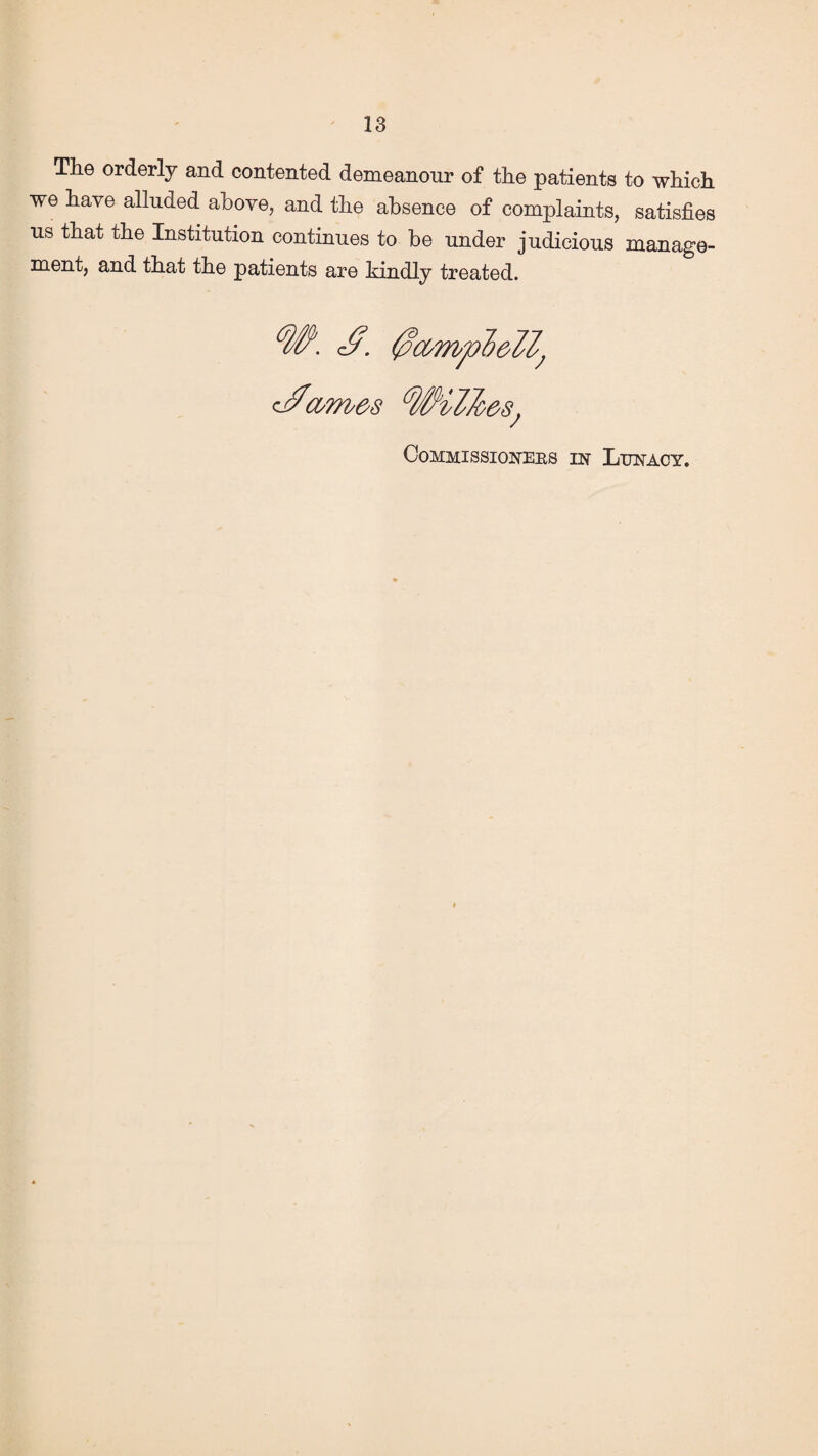 The orderly and contented demeanour of the patients to which we have alluded above, and the absence of complaints, satisfies us that the Institution continues to be under judicious manage¬ ment, and that the patients are kindly treated. W. 0amp6ell; cWames Wilkes; Commissioners in Lunacy.