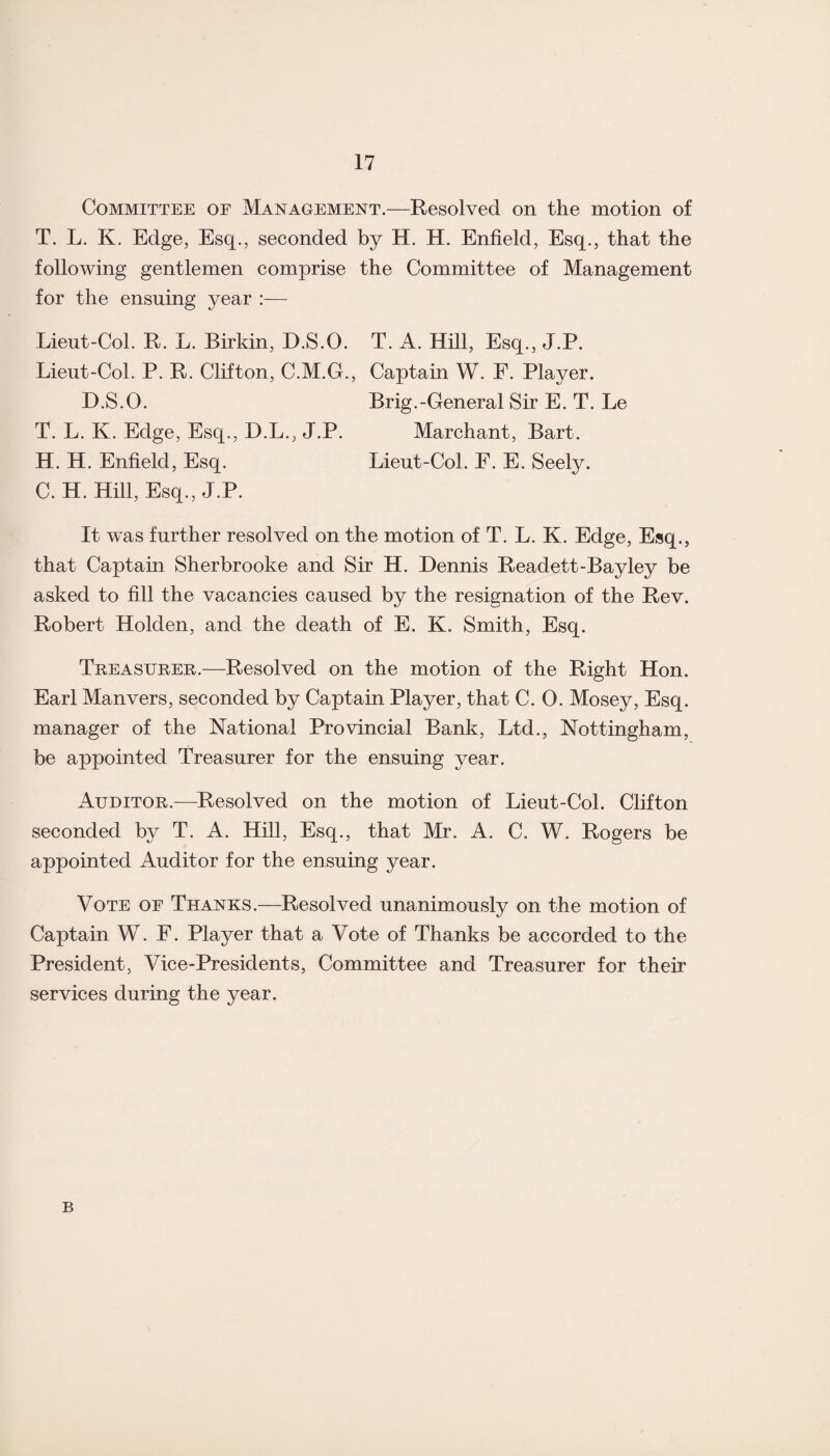 Committee of Management.—Resolved on the motion of T. L. K. Edge, Esq., seconded by H. H. Enfield, Esq., that the following gentlemen comprise the Committee of Management for the ensuing year :— Lieut-Col. R. L. Birkin, D.S.O. T. A. Hill, Esq., J.P. Lieut-Col. P. R. Clifton, C.M.G., Captain W. E. Player. D.S.O. Brig.-General Sir E. T. Le T. L. K. Edge, Esq., D.L., J.P. Marchant, Bart. H. H. Enfield, Esq. Lieut-Col. F. E. Seely. C. H. Hill, Esq., J.P. It was further resolved on the motion of T. L. K. Edge, Esq., that Captain Sherbrooke and Sir H. Dennis Readett-Bayley be asked to fill the vacancies caused by the resignation of the Rev. Robert Holden, and the death of E. K. Smith, Esq. Treasurer.—Resolved on the motion of the Right Hon. Earl Manvers, seconded by Captain Player, that C. 0. Mosey, Esq. manager of the National Provincial Bank, Ltd., Nottingham, be appointed Treasurer for the ensuing year. Auditor.—Resolved on the motion of Lieut-Col. Clifton seconded by T. A. Hill, Esq., that Mr. A. C. W. Rogers be appointed Auditor for the ensuing year. Vote oe Thanks.—Resolved unanimously on the motion of Captain W. F. Player that a Vote of Thanks be accorded to the President, Vice-Presidents, Committee and Treasurer for their services during the year. B