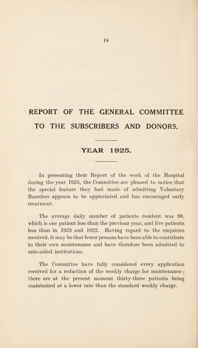 REPORT OF THE GENERAL COMMITTEE TO THE SUBSCRIBERS AND DONORS. YEAR 1925. In presenting their Report of the work of the Hospital during the year 1925, the Committee are pleased to notice that the special feature they had made of admitting Voluntary Boarders appears to be appreciated and has encouraged early treatment. The average daily number of patients resident was 88, which is one patient less than the previous year, and five patients less than in 1923 and 1922. Having regard to the enquiries received, it may be that fewer persons have been able to contribute to their own maintenance and have therefore been admitted to rate-aided institutions. The Committee have fully considered every application received for a reduction of the weekly charge for maintenance ; there are at the present moment thirty-three patients being maintained at a lower rate than the standard weekly charge.