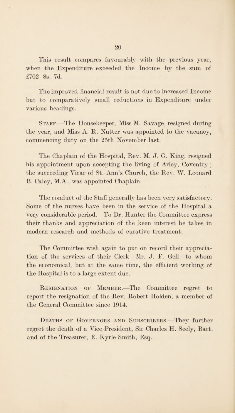 This result compares favourably with the previous year, when the Expenditure exceeded the Income by the sum of £702 8s. 7d. The improved financial result is not due to increased Income but to comparatively small reductions in Expenditure under various headings. Staff.—The Housekeeper, Miss M. Savage, resigned during the year, and Miss A. R. Nutter was appointed to the vacancy, commencing duty on the 25th November last. The Chaplain of the Hospital, Rev. M. J. G. King, resigned his appointment upon accepting the living of Arley, Coventry ; the succeeding Vicar of St. Ann’s Church, the Rev. W. Leonard B. Caley, M.A., was appointed Chaplain. The conduct of the Staff generally has been very satisfactory. Some of the nurses have been in the service of the Hospital a very considerable period. To Hr. Hunter the Committee express their thanks and appreciation of the keen interest he takes in modern research and methods of curative treatment. The Committee wish again to put on record their apprecia¬ tion of the services of their Clerk—Mr. J. F. Gell—to whom the economical, but at the same time, the efficient working of the Hospital is to a large extent due. Resignation of Member.—The Committee regret to report the resignation of the Rev. Robert Holden, a member of the General Committee since 1914. Deaths of Governors and Subscribers.—They further regret the death of a Vice President, Sir Charles H. Seely, Bart, and of the Treasurer, E. Kyrle Smith, Esq.