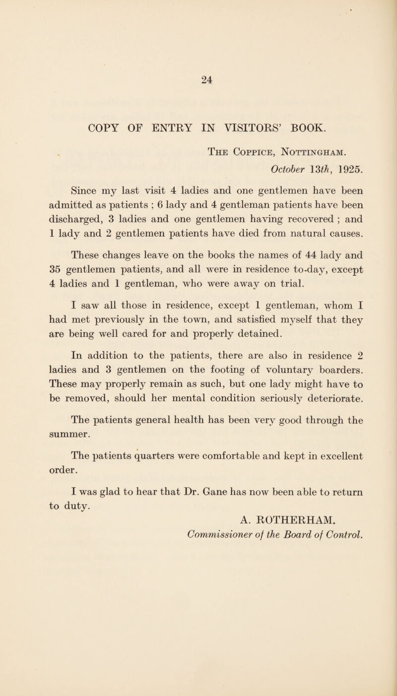 COPY OF ENTRY IN VISITORS’ BOOK. The Coppice, Nottingham. October 13 th, 1925. Since my last visit 4 ladies and one gentlemen have been admitted as patients ; 6 lady and 4 gentleman patients have been discharged, 3 ladies and one gentlemen having recovered ; and 1 lady and 2 gentlemen patients have died from natural causes. These changes leave on the books the names of 44 lady and 35 gentlemen patients, and all were in residence to-day, except 4 ladies and 1 gentleman, who were away on trial. I saw all those in residence, except 1 gentleman, whom I had met previously in the town, and satisfied myself that they are being well cared for and properly detained. In addition to the patients, there are also in residence 2 ladies and 3 gentlemen on the footing of voluntary boarders. These may properly remain as such, but one lady might have to be removed, should her mental condition seriously deteriorate. The patients general health has been very good through the summer. The patients quarters were comfortable and kept in excellent order. I was glad to hear that Dr. Gane has now been able to return to duty. A. ROTHERHAM.