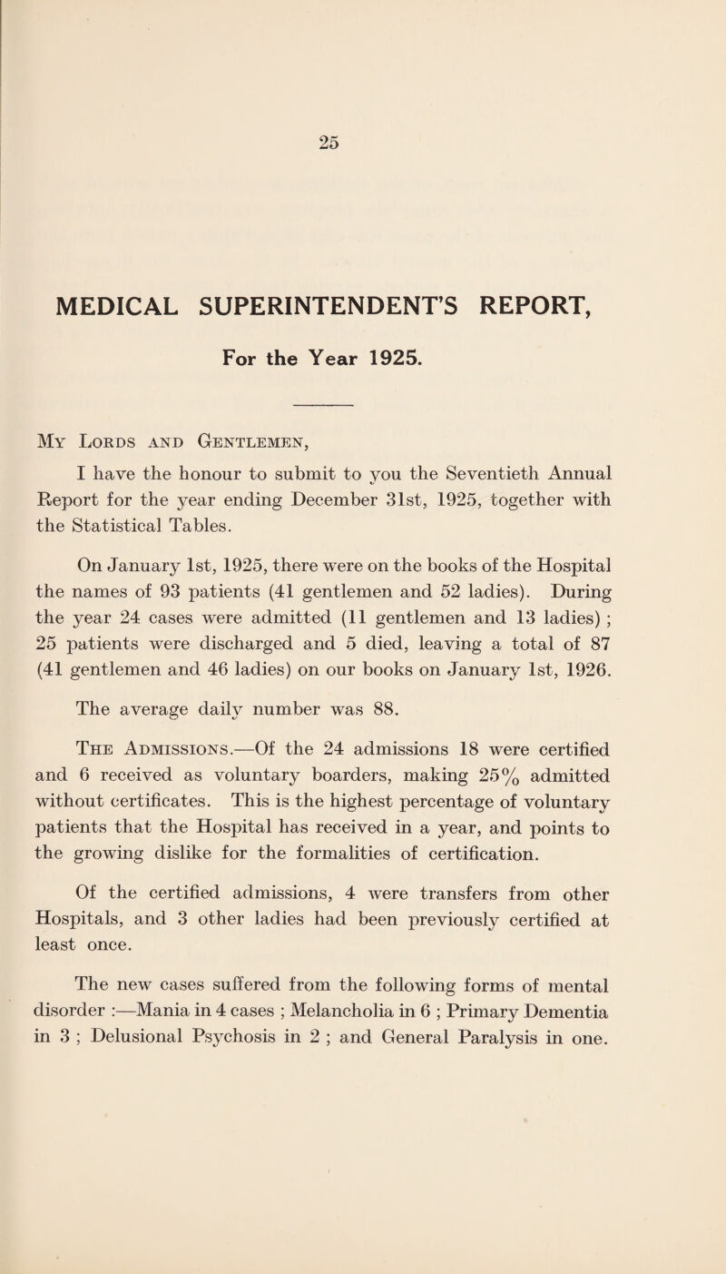 MEDICAL SUPERINTENDENT’S REPORT, For the Year 1925. My Lords and Gentlemen, I have the honour to submit to you the Seventieth Annual Report for the year ending December 31st, 1925, together with the Statistical Tables. On January 1st, 1925, there were on the books of the Hospital the names of 93 patients (41 gentlemen and 52 ladies). During the year 24 cases were admitted (11 gentlemen and 13 ladies) ; 25 patients were discharged and 5 died, leaving a total of 87 (41 gentlemen and 46 ladies) on our books on January 1st, 1926. The average daily number was 88. The Admissions.—Of the 24 admissions 18 were certified and 6 received as voluntary boarders, making 25% admitted without certificates. This is the highest percentage of voluntary patients that the Hospital has received in a year, and points to the growing dislike for the formalities of certification. Of the certified admissions, 4 were transfers from other Hospitals, and 3 other ladies had been previously certified at least once. The new cases suffered from the following forms of mental disorder :—Mania in 4 cases ; Melancholia in 6 ; Primary Dementia in 3 ; Delusional Psychosis in 2 ; and General Paralysis in one.