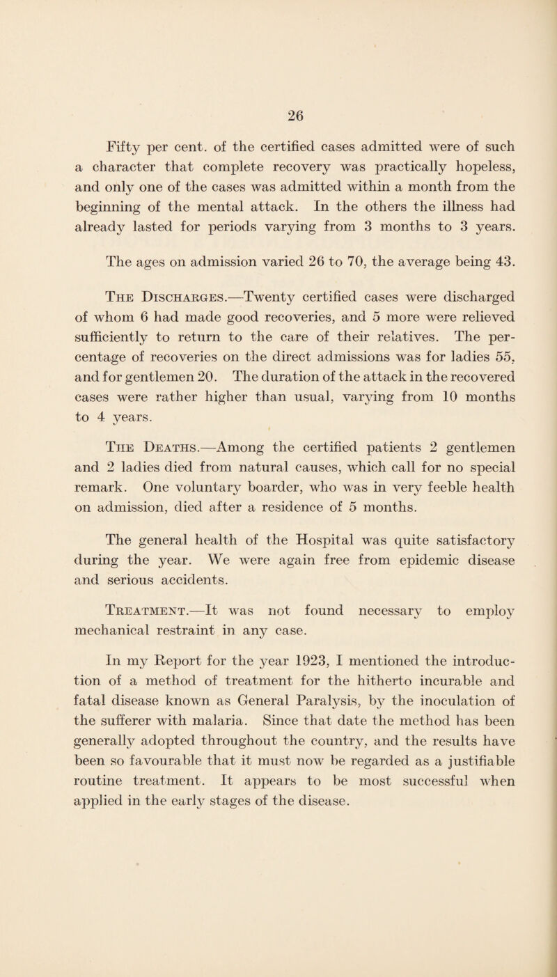 Fifty per cent, of the certified cases admitted were of such a character that complete recovery was practically hopeless, and only one of the cases was admitted within a month from the beginning of the mental attack. In the others the illness had already lasted for periods varying from 3 months to 3 years. The ages on admission varied 26 to 70, the average being 43. The Discharges.—Twenty certified cases were discharged of whom 6 had made good recoveries, and 5 more were relieved sufficiently to return to the care of their relatives. The per¬ centage of recoveries on the direct admissions was for ladies 55, and for gentlemen 20. The duration of the attack in the recovered cases were rather higher than usual, varying from 10 months to 4 years. The Deaths.—Among the certified patients 2 gentlemen and 2 ladies died from natural causes, which call for no special remark. One voluntary boarder, who was in very feeble health on admission, died after a residence of 5 months. The general health of the Hospital was quite satisfactory during the year. We were again free from epidemic disease and serious accidents. Treatment.—It was not found necessary to employ mechanical restraint in any case. In my Report for the year 1923, I mentioned the introduc¬ tion of a method of treatment for the hitherto incurable and fatal disease known as General Paralysis, by the inoculation of the sufferer with malaria. Since that date the method has been generally adopted throughout the country, and the results have been so favourable that it must now be regarded as a justifiable routine treatment. It appears to be most successful when applied in the early stages of the disease.