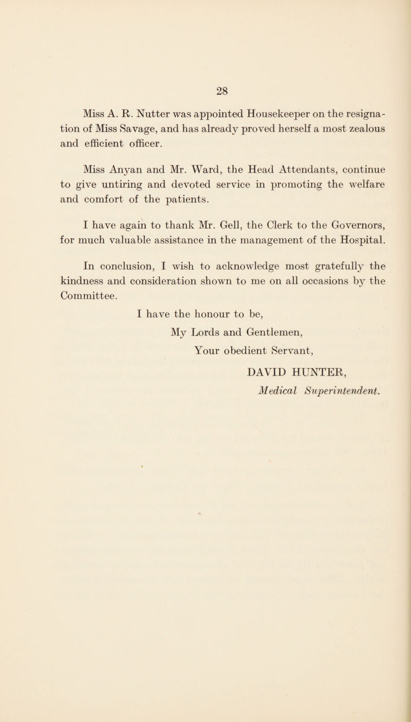 Miss A. R. Nutter was appointed Housekeeper on the resigna¬ tion of Miss Savage, and has already proved herself a most zealous and efficient officer. Miss Anyan and Mr. Ward, the Head Attendants, continue to give untiring and devoted service in promoting the welfare and comfort of the patients. I have again to thank Mr. Gell, the Clerk to the Governors, for much valuable assistance in the management of the Hospital. In conclusion, I wish to acknowledge most gratefully the kindness and consideration shown to me on all occasions by the Committee. I have the honour to be, My Lords and Gentlemen, Your obedient Servant, DAVID HUNTER, Medical Superintendent.