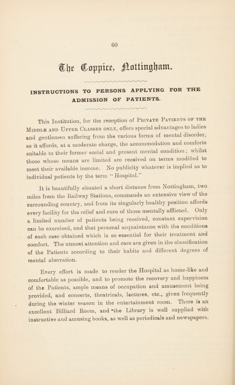 %\)t (tnppitt, Jftotfingljam. INSTRUCTIONS TO PERSONS APPLYING FOR THE ADMISSION OF PATIENTS. This Institution, for the reception of Private Patients of the Middle and Upper Classes only, offers special advantages to ladies and gentlemen suffering from the various forms of mental disorder, as it affords, at a moderate charge, the accommodation and comforts suitable to their former social and present mental condition , whilst those whose means are limited are received on terms modified to meet their available income. No publicity whatever is implied as to individual patients by the term “ Hospital. It is beautifully situated a short distance from Nottingham, two miles from the Eailway Stations, commands an extensive view of the surrounding country, and from its singularly healthy position affords every facility for the relief and cure of those mentally afflicted. Only a limited number of patients being received, constant supervision can be exercised, and that personal acquaintance with the conditions of each case obtained which is so essential for their treatment and comfort. The utmost attention and care are given in the classification of the Patients according to their habits and different degrees of mental aberration. Every effort is made to render the Hospital as home-like and comfortable as possible, and to promote the recovery and happiness of the Patients, ample means of occupation and amusement being provided, and concerts, theatricals, lectures, etc., given frequently during the winter season in the entertainment room. There is an excellent Billiard Room, and 'the Library is well supplied with instructive and amusing books, as well as periodicals and newspapers.