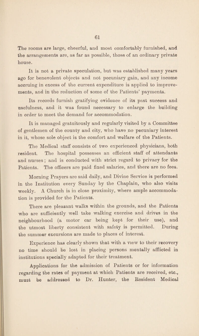 The rooms are large, cheerful, and most comfortably furnished, and the arrangements are, as far as possible, those of an ordinary private house. It is not a private speculation, but was established many years ago for benevolent objects and not pecuniary gain, and any income accruing in excess of the current expenditure is applied to improve¬ ments, and in the reduction of some of the Patients’ payments. Its records furnish gratifying evidence of its past success and usefulness, and it was found necessary to enlarge the building in order to meet the demand for accommodation. It is managed gratuitously and regularly visited by a Committee of gentlemen of the county and city, who have no pecuniary interest in it, whose sole object is the comfort and welfare of the Patients. The Medical staff consists of two experienced physicians, both resident. The hospital possesses an efficient staff of attendants and nurses; and is conducted with strict regard to privacy for the Patients. The officers are paid fixed salaries, and there are no fees. Morning Prayers are said daily, and Divine Service is performed in the Institution every Sunday by the Chaplain, who also visits weekly. A Church is in close proximity, where ample accommoda¬ tion is provided for the Patients. There are pleasant walks within the grounds, and the Patients who are sufficiently well take walking exercise and drives in the neighbourhood (a motor car being kept for their use), and the utmost liberty consistent with safety is permitted. During the summer excursions are made to places of interest. Experience has clearly shown that with a view to their recovery no time should be lost in placing persons mentally afflicted in institutions specially adapted for their treatment. Applications for the admission of Patients or for information regarding the rates of payment at which Patients are received, etc., must be addressed to Dr. Hunter, the Resident Medical