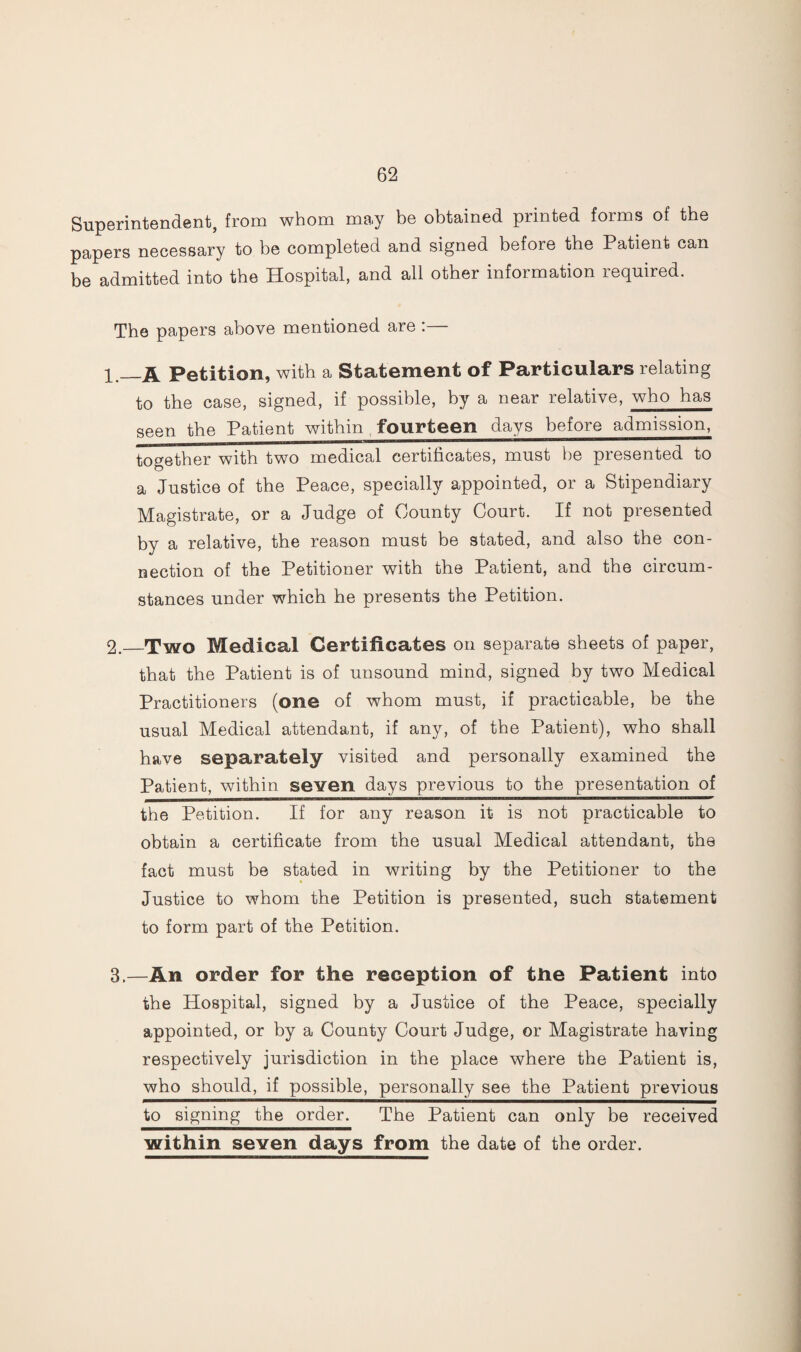 Superintendent, from whom may be obtained printed forms of the papers necessary to be completed and signed before the Patient can be admitted into the Hospital, and all other information required. The papers above mentioned are : Petition, with a Statement of Particulars relating to the case, signed, if possible, by a near relative, who has seen the Patient within fourteen days before admission, together with two medical certificates, must be presented to a Justice of the Peace, specially appointed, or a Stipendiary Magistrate, or a Judge of County Court. If not presented by a relative, the reason must be stated, and also the con¬ nection of the Petitioner with the Patient, and the circum¬ stances under which he presents the Petition. 2. _Two Medical Certificates on separate sheets of paper, that the Patient is of unsound mind, signed by two Medical Practitioners (one of whom must, if practicable, be the usual Medical attendant, if any, of the Patient), who shall have separately visited and personally examined the Patient, within seven days previous to the presentation of the Petition. If for any reason it is not practicable to obtain a certificate from the usual Medical attendant, the fact must be stated in writing by the Petitioner to the Justice to whom the Petition is presented, such statement to form part of the Petition. 3. —An order for the reception of the Patient into the Hospital, signed by a Justice of the Peace, specially appointed, or by a County Court Judge, or Magistrate having respectively jurisdiction in the place where the Patient is, who should, if possible, personally see the Patient previous to signing the order. The Patient can only be received within seven days from the date of the order.