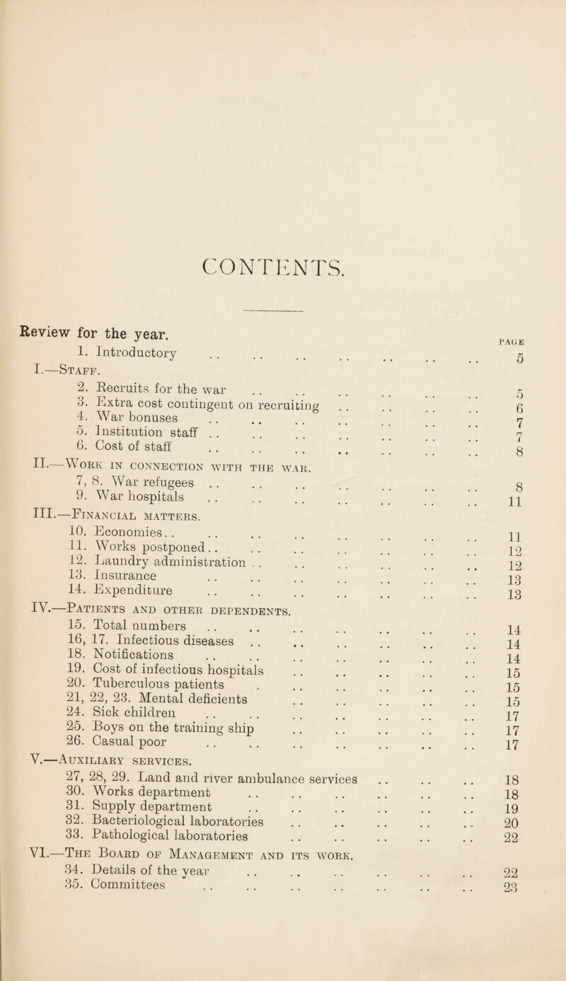 CONTENTS. Review for the year. 1. Introductory I.—Staff. 2. Recruits for the war o. Extra cost contingent on recruiting 4. War bonuses 5. Institution staff 6. Cost of staff II-—Work in connection with the: war. 7. 8. War refugees 9. War hospitals III*—Financial matters. 10. Economies 11. Works postponed.. 12. Laundry administration 18. Insurance 14. Expenditure IV. —Patients and other dependents. 15. Total numbers 16. 17. Infectious diseases 18. Notifications 19. Cost of infectious hospitals 20. Tuberculous patients 21. 22, 23. Mental deficients 24. Sick children 25. Boys on the training ship 26. Casual poor V. —Auxiliary services. 27, 28, 29. Land and river ambulance serv 30. Works department 31. Supply department 32. Bacteriological laboratories 33. Pathological laboratories ces VI.—The Board of Management and its work. 34. Details of the year 35. Committees