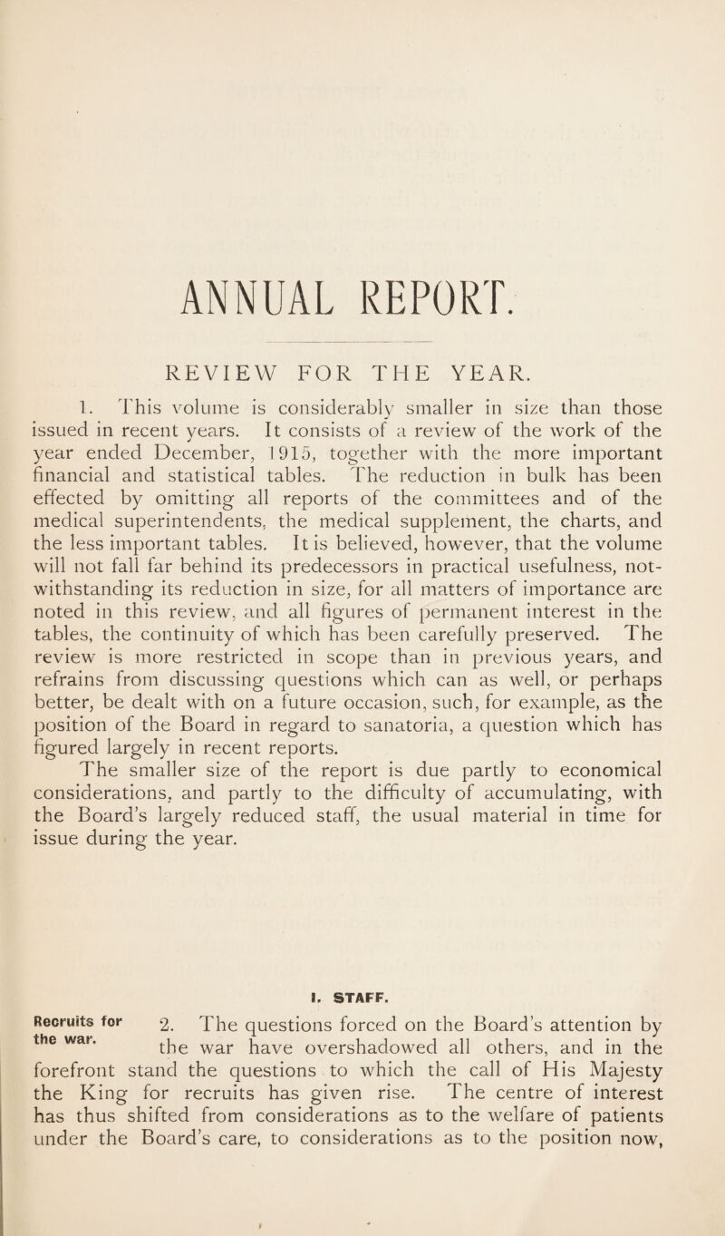 ANNUAL REPORT. REVIEW FOR THE YEAR. 1. This volume is considerably smaller in size than those issued in recent years. It consists of a review of the work of the year ended December, 1915, together with the more important financial and statistical tables. The reduction in bulk has been effected by omitting all reports of the committees and of the medical superintendents, the medical supplement, the charts, and the less important tables. It is believed, however, that the volume will not fall far behind its predecessors in practical usefulness, not¬ withstanding its reduction in size, for all matters of importance are noted in this review, and all figures of permanent interest in the tables, the continuity of which has been carefully preserved. The review is more restricted in scope than in previous years, and refrains from discussing questions which can as well, or perhaps better, be dealt with on a future occasion, such, for example, as the position of the Board in regard to sanatoria, a question which has figured largely in recent reports. The smaller size of the report is due partly to economical considerations, and partly to the difficulty of accumulating, with the Board’s largely reduced staff, the usual material in time for issue during the year. 3. STAFF. Recruits toi* 2. The questions forced on the Board’s attention by the war have overshadowed all others, and in the forefront stand the questions to which the call of His Majesty the King for recruits has given rise. The centre of interest has thus shifted from considerations as to the welfare of patients under the Board’s care, to considerations as to the position now, l