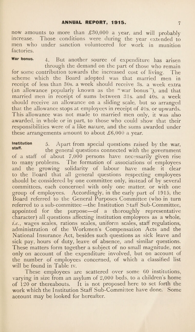 now amounts to more than £30,000 a year, and will probably increase. Those conditions were during the year extended to men who under sanction volunteered for work in munition factories. war bonus. 4. But another source of expenditure has arisen through the demand on the part of those who remain for some contribution towards the increased cost of living. The scheme which the Board adopted was that married men in receipt of less than 30s. a week should receive 3s. a week extra (an allowance popularly known as the “ war bonus ”), and that married men in receipt of sums between 3is. and 40s. a week should receive an allowance on a sliding scale, but so arranged that the allowance stops at employees in receipt of 40s. or upwards. This allowance was not made to married men only, it was also awarded, in whole or in part, to those who could show that their responsibilities were of a like nature, and the sums awarded under these arrangements amount to about £6,000 a year. institution 5 Apart from special questions raised by the war, the general questions connected with the government of a staff of about 7,000 persons have necessarily given rise to many problems. The formation of associations of employees and the growing solidarity of labour have made it clear to the Board that all general questions respecting employees should be considered by one committee only, instead of by several committees, each concerned with only one matter, or with one group of employees. Accordingly, in the early part of 1915, the Board referred to the General Purposes Committee (who in turn referred to a sub-committee—the Institution Staff Sub-Committee, appointed for the purpose—of a thoroughly representative character) all questions affecting institution employees as a whole, i.e., wages scales, rations scales, uniform scales, staff regulations, administration of the Workmen’s Compensation Acts and the National Insurance Act, besides such questions as sick leave and sick pay, hours of duty, leave of absence, and similar questions. These matters form together a subject of no small magnitude, not only on account of the expenditure involved, but on account of the number of employees concerned, of which a classified list will be found in Table iv. These employees are scattered over some 60 institutions, varying in size from an asylum of 2,000 beds, to a children’s home of 120 or thereabouts. It is not proposed here to set forth the work which the Institution Staff Sub-Committee have done. Some account may be looked for hereafter.