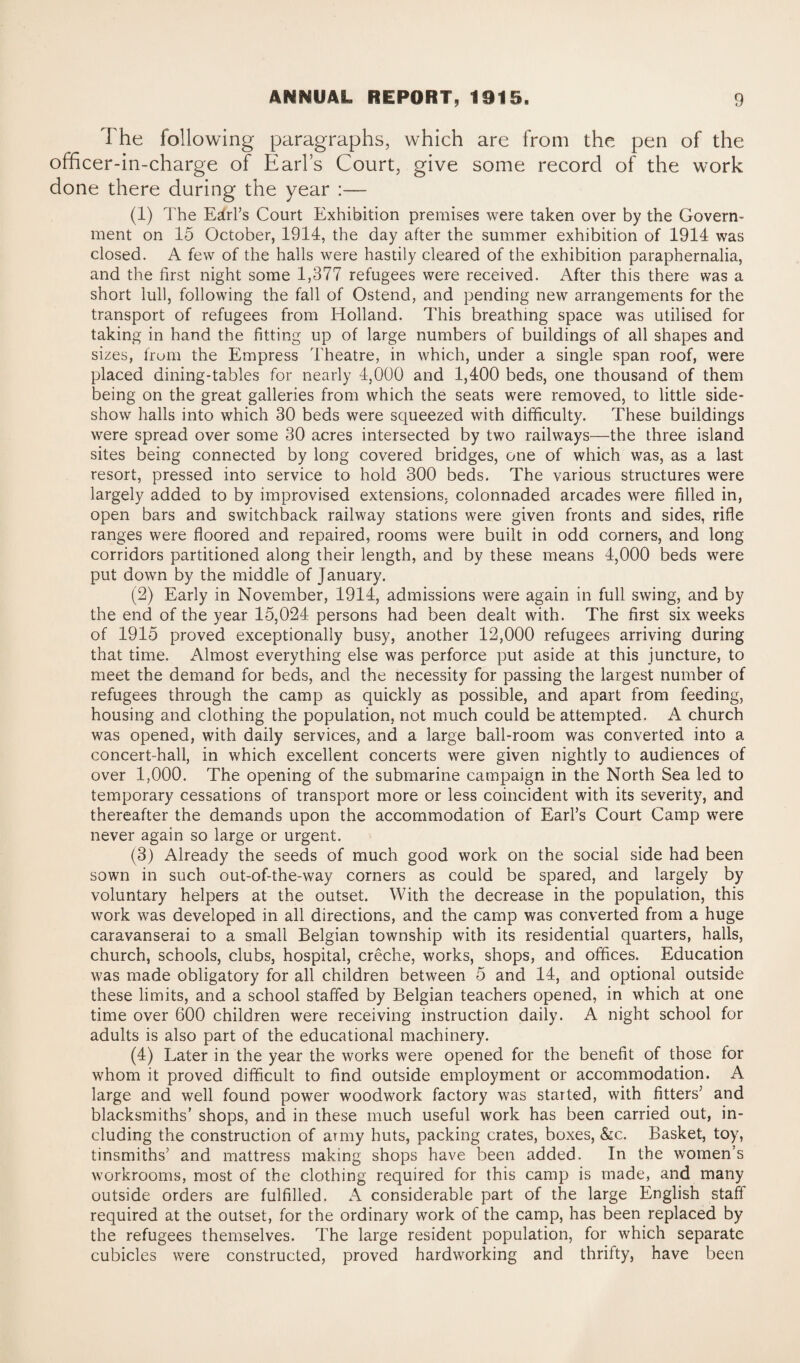 The following paragraphs, which are from the pen of the officer-in-charge of Earls Court, give some record of the work done there during the year :— (1) The Earl’s Court Exhibition premises were taken over by the Govern¬ ment on 15 October, 1914, the day after the summer exhibition of 1914 was closed. A few of the halls were hastily cleared of the exhibition paraphernalia, and the first night some 1,377 refugees were received. After this there was a short lull, following the fall of Ostend, and pending new arrangements for the transport of refugees from Holland. This breathing space was utilised for taking in hand the fitting up of large numbers of buildings of all shapes and sizes, from the Empress Theatre, in which, under a single span roof, were placed dining-tables for nearly 4,000 and 1,400 beds, one thousand of them being on the great galleries from which the seats were removed, to little side¬ show halls into which 30 beds were squeezed with difficulty. These buildings were spread over some 30 acres intersected by two railways—the three island sites being connected by long covered bridges, one of which was, as a last resort, pressed into service to hold 300 beds. The various structures were largely added to by improvised extensions, colonnaded arcades were filled in, open bars and switchback railway stations were given fronts and sides, rifle ranges were floored and repaired, rooms were built in odd corners, and long corridors partitioned along their length, and by these means 4,000 beds were put down by the middle of January. (2) Early in November, 1914, admissions were again in full swing, and by the end of the year 15,024 persons had been dealt with. The first six weeks of 1915 proved exceptionally busy, another 12,000 refugees arriving during that time. Almost everything else was perforce put aside at this juncture, to meet the demand for beds, and the necessity for passing the largest number of refugees through the camp as quickly as possible, and apart from feeding, housing and clothing the population, not much could be attempted. A church was opened, with daily services, and a large ball-room was converted into a concert-hall, in which excellent concerts were given nightly to audiences of over 1,000. The opening of the submarine campaign in the North Sea led to temporary cessations of transport more or less coincident with its severity, and thereafter the demands upon the accommodation of Earl’s Court Camp were never again so large or urgent. (3) Already the seeds of much good work on the social side had been sown in such out-of-the-way corners as could be spared, and largely by voluntary helpers at the outset. With the decrease in the population, this work was developed in all directions, and the camp was converted from a huge caravanserai to a small Belgian township with its residential quarters, halls, church, schools, clubs, hospital, creche, works, shops, and offices. Education was made obligatory for all children between 5 and 14, and optional outside these limits, and a school staffed by Belgian teachers opened, in which at one time over 600 children were receiving instruction daily. A night school for adults is also part of the educational machinery. (4) Later in the year the works were opened for the benefit of those for whom it proved difficult to find outside employment or accommodation. A large and well found power woodwork factory was started, with fitters’ and blacksmiths’ shops, and in these much useful work has been carried out, in¬ cluding the construction of army huts, packing crates, boxes, &c. Basket, toy, tinsmiths’ and mattress making shops have been added. In the women’s workrooms, most of the clothing required for this camp is made, and many outside orders are fulfilled. A considerable part of the large English staff required at the outset, for the ordinary work of the camp, has been replaced by the refugees themselves. The large resident population, for which separate cubicles were constructed, proved hardworking and thrifty, have been