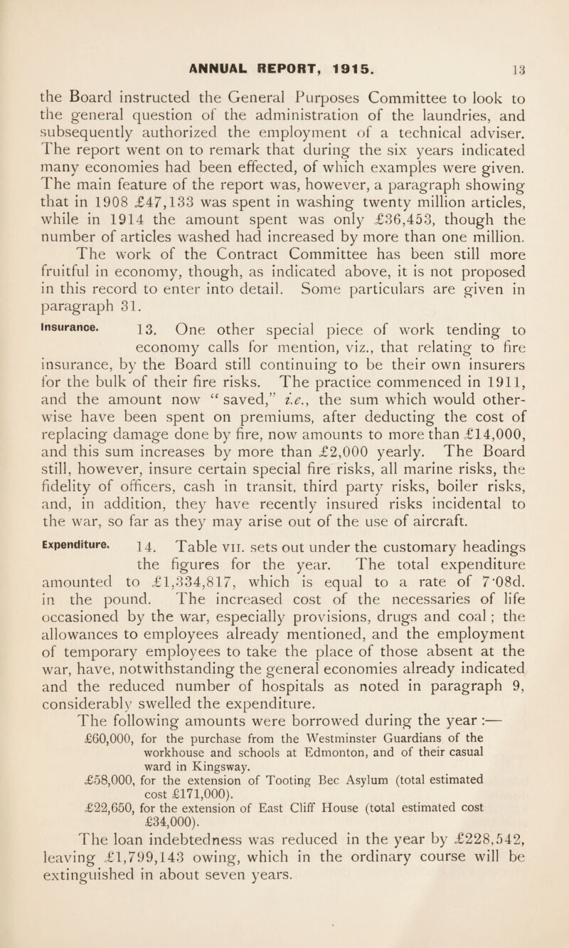 the Board instructed the General Purposes Committee to look to the general question of the administration of the laundries, and subsequently authorized the employment of a technical adviser. The report went on to remark that during the six years indicated many economies had been effected, of which examples were given. The main feature of the report was, however, a paragraph showing that in 1908 £47,133 was spent in washing twenty million articles, while in 1914 the amount spent was only £36,453, though the number of articles washed had increased by more than one million. The work of the Contract Committee has been still more fruitful in economy, though, as indicated above, it is not proposed in this record to enter into detail. Some particulars are given in paragraph 31. insurance. 13. One other special piece of work tending to economy calls for mention, viz., that relating to fire insurance, by the Board still continuing to be their own insurers for the bulk of their fire risks. The practice commenced in 1911, and the amount now “ saved/’ i.e., the sum which would other¬ wise have been spent on premiums, after deducting the cost of replacing damage done by fire, now amounts to more than £14,000, and this sum increases by more than £2,000 yearly. The Board still, however, insure certain special fire risks, all marine risks, the fidelity of officers, cash in transit, third party risks, boiler risks, and, in addition, they have recently insured risks incidental to the war, so far as they may arise out of the use of aircraft. Expenditure. 14. Table vn. sets out under the customary headings the figures for the year. The total expenditure amounted to £1,334,817, which is equal to a rate of 7*08d. in the pound. The increased cost of the necessaries of life occasioned by the war, especially provisions, drugs and coal ; the allowances to employees already mentioned, and the employment of temporary employees to take the place of those absent at the war, have, notwithstanding the general economies already indicated and the reduced number of hospitals as noted in paragraph 9, considerably swelled the expenditure. The following amounts were borrowed during the year :— £60,000, for the purchase from the Westminster Guardians of the workhouse and schools at Edmonton, and of their casual ward in Kingsway. £58,000, for the extension of Tooting Bee Asylum (total estimated cost £171,000). £22,650, for the extension of East Cliff House (total estimated cost £34,000). The loan indebtedness was reduced in the year by £228,542, leaving £1,799,143 owing, which in the ordinary course will be extinguished in about seven years.