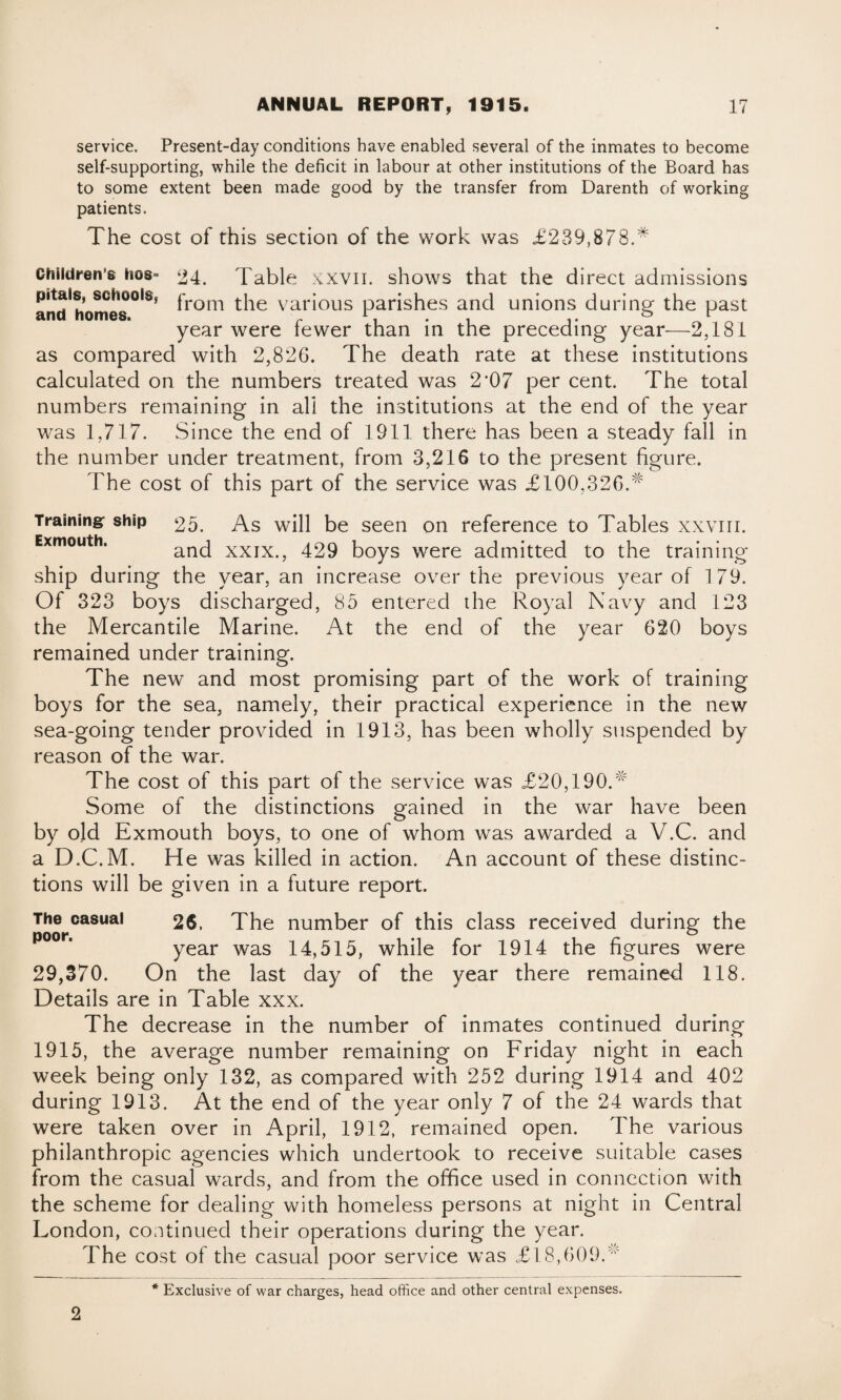 service. Present-day conditions have enabled several of the inmates to become self-supporting, while the deficit in labour at other institutions of the Board has to some extent been made good by the transfer from Darenth of working patients. The cost of this section of the work was £239,878.* Childrens iios- 24. Table XXVII. shows that the direct admissions and'homes°ISf fr°m the various parishes and unions during the past year were fewer than in the preceding year-—2,181 as compared with 2,826. The death rate at these institutions calculated on the numbers treated was 2*07 per cent. The total numbers remaining in all the institutions at the end of the year was 1,717. Since the end of 1911 there has been a steady fall in the number under treatment, from 3,216 to the present figure. The cost of this part of the service was £100,326.* Training: ship 25 As Exmouth. ;nd will be seen on reference to Tables xxvm. xxix., 429 boys were admitted to the training- ship during the year, an increase over the previous year of 179. Of 323 boys discharged, 85 entered the Royal Navy and 123 the Mercantile Marine. At the end of the year 620 boys remained under training. The new and most promising part of the work of training boys for the sea, namely, their practical experience in the new sea-going tender provided in 1913, has been wholly suspended by reason of the war. The cost of this part of the service was £20,190.* Some of the distinctions gained in the war have been by old Exmouth boys, to one of whom was awarded a V.C. and a D.C.M. He was killed in action. An account of these distinc¬ tions will be given in a future report. The casual 26. The number of this class received during the year was 14,515, while for 1914 the figures were 29,370. On the last day of the year there remained 118. Details are in Table xxx. The decrease in the number of inmates continued during 1915, the average number remaining on Friday night in each week being only 132, as compared with 252 during 1914 and 402 during 1913. At the end of the year only 7 of the 24 wards that were taken over in April, 1912, remained open. The various philanthropic agencies which undertook to receive suitable cases from the casual wards, and from the office used in connection with the scheme for dealing with homeless persons at night in Central London, continued their operations during the year. The cost of the casual poor service was £18,609.* 2 * Exclusive of war charges, head office and other central expenses.