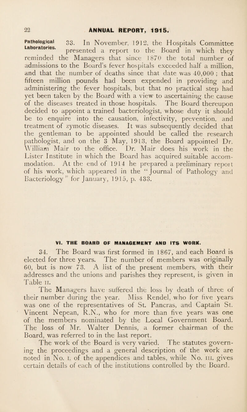 Pathological 33. jn November, 1912, the Hospitals Committee Laboratories. presented a report to the Board in which they reminded the Managers that since 1870 the total number of admissions to the Board’s fever hospitals exceeded half a million, and that the number of deaths since that date was 40,000 ; that fifteen million pounds had been expended in providing and administering the fever hospitals, but that no practical step had yet been taken by the Board with a view to ascertaining the cause of the diseases treated in those hospitals. The Board thereupon decided to appoint a trained bacteriologist, whose duty it should be to enquire into the causation, infectivity, prevention, and treatment of zymotic diseases. It was subsequently decided that the gentleman to be appointed should be called the research pathologist, and on the 3 May, 1913, the Board appointed Dr. William Mair to the office. Dr. Mair does his work in the Lister Institute in which the Board has acquired suitable accom¬ modation. At the end of 1914 he prepared a preliminary report of his work, which appeared in the “Journal of Pathology and Bacteriology’ for January, 1915, p. 433. Vi. THE BOARD OF MANAGEMENT AND ITS WORK. 34. The Board was first formed in 1867, and each Board is elected for three years. The number of members was originally 60, but is now 73. A list of the present members, with their addresses and the unions and parishes they represent, is given in Table 11. The Managers have suffered the loss by death of three ol their number during the year. Miss Rendel, who lor live years was one of the representatives of St. Pancras, and Captain St. Vincent Nepean, R.N., who for more than five years was one of the members nominated by the Local Government Board. The loss of Mr. Walter Dennis, a former chairman of the Board, was referred to in the last report. The work of the Board is very varied. The statutes govern¬ ing the proceedings and a general description of the work are noted in No. 1. of the appendices and tables, while No. m. gives certain details of each of the institutions controlled by the Board.