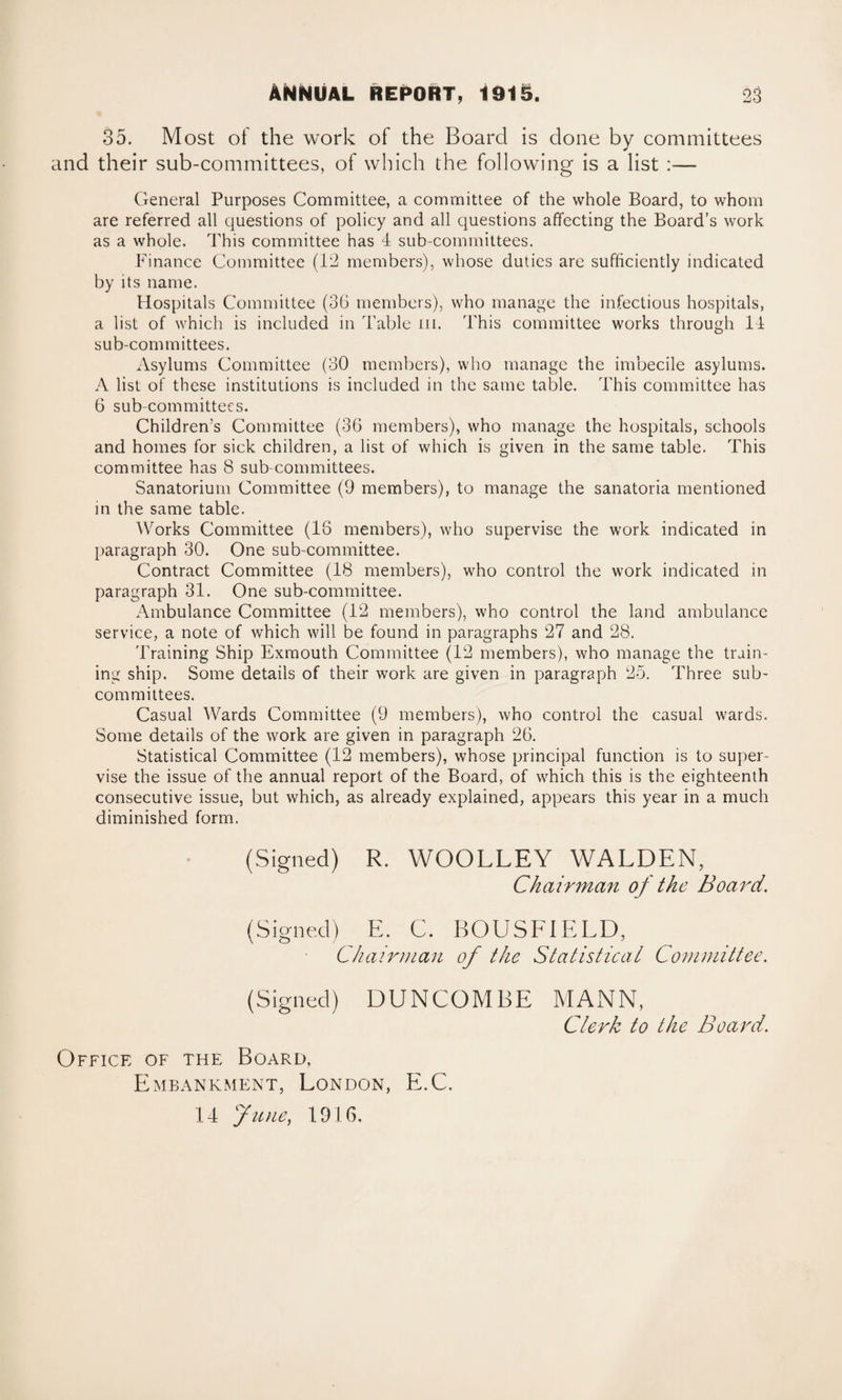 35. Most of the work of the Board is done by committees and their sub-committees, of which the following is a list :— General Purposes Committee, a committee of the whole Board, to whom are referred all questions of policy and all questions affecting the Board’s work as a whole. This committee has 4 sub-committees. Finance Committee (12 members), whose duties are sufficiently indicated by its name. Hospitals Committee (36 members), who manage the infectious hospitals, a list of which is included in Table m. This committee works through 14 sub-committees. Asylums Committee (30 members), who manage the imbecile asylums. A list of these institutions is included in the same table. This committee has 6 sub-committees. Children’s Committee (36 members), who manage the hospitals, schools and homes for sick children, a list of which is given in the same table. This committee has 8 sub committees. Sanatorium Committee (9 members), to manage the sanatoria mentioned in the same table. Works Committee (16 members), who supervise the work indicated in paragraph 30. One sub-committee. Contract Committee (18 members), who control the work indicated in paragraph 31. One sub-committee. Ambulance Committee (12 members), who control the land ambulance service, a note of which will be found in paragraphs 27 and 28. Training Ship Exmouth Committee (12 members), who manage the train¬ ing ship. Some details of their work are given in paragraph 25. Three sub¬ committees. Casual Wards Committee (9 members), who control the casual wards. Some details of the work are given in paragraph 26. Statistical Committee (12 members), whose principal function is to super¬ vise the issue of the annual report of the Board, of which this is the eighteenth consecutive issue, but which, as already explained, appears this year in a much diminished form. (Signed) R. WOOLLEY WALDEN, Chairman of the Board. (Signed) E. C. BOUSF1ELD, Chairman of the Statistical Committee. (Signed) DUNCOMBE MANN, Clerk to the Board. Office of the Board, Embankment, London, E.C. 14 June, 1916.