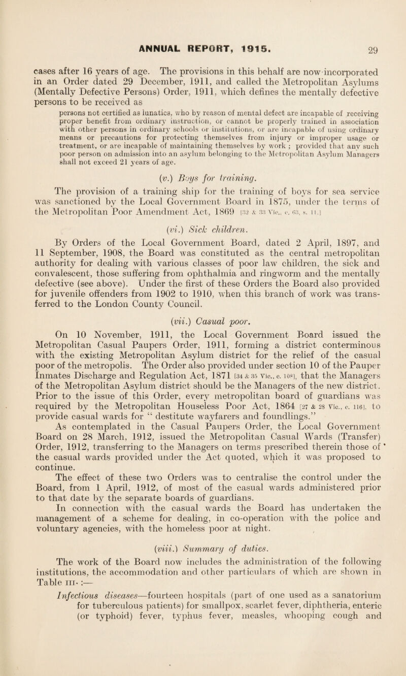 cases after 16 years of age. The provisions in this behalf are now incorporated in an Order dated 29 December, 1911, and called the Metropolitan Asylums (Mentally Defective Persons) Order, 1911, which defines the mentally defective persons to be received as persons not certified as lunatics, who by reason of mental defect are incapable of receiving proper benefit from ordinary instruction, or cannot be properly trained in association with other persons in ordinary schools or institutions, or are incapable of using ordinary means or precautions for protecting themselves from injury or improper usage or treatment, or are incapable of maintaining themselves by work ; provided that any such poor person on admission into an asylum belonging to the Metropolitan Asylum Managers shall not exceed 21 years of age. (v.) Boys for training. The provision of a training ship for the training of boys for sea service was sanctioned by the Local Government Board in 1875, under the terms of the Metropolitan Poor Amendment Act, 1869 [32 & 3a Vic., c*. 63, s. n.] (vi.) Sick children. By Orders of the Local Government Board, dated 2 April, 1897, and 11 September, 1908, the Board was constituted as the central metropolitan authority for dealing with various classes of poor law children, the sick and convalescent, those suffering from ophthalmia and ringworm and the mentally defective (see above). Under the first of these Orders the Board also provided for juvenile offenders from 1902 to 1910, when this branch of work was trans¬ ferred to the London County Council. (mi.) Casual poor. On 10 November, 1911, the Local Government Board issued the Metropolitan Casual Paupers Order, 1911, forming a district conterminous with the existing Metropolitan Asylum district for the relief of the casual poor of the metropolis. The Order also provided under section 10 of the Pauper Inmates Discharge and Regulation Act, 1871 [34&35 vic..c. io@], that the Managers of the Metropolitan Asylum district should be the Managers of the new district. Prior to the issue of this Order, every metropolitan board of guardians was required by the Metropolitan Houseless Poor Act, 1864 [27 & 28 vie., c. 110], to provide casual wards for “ destitute wayfarers and foundlings.” As contemplated in the Casual Paupers Order, the Local Government Board on 28 March, 1912, issued the Metropolitan Casual Wards (Transfer) Order, 1912, transferring to the Managers on terms prescribed therein those of * the casual wards provided under the Act quoted, which it was proposed to continue. The effect of these two Orders was to centralise the control under the Board, from 1 April, 1912, of most of the casual wards administered prior to that date by the separate boards of guardians. In connection with the casual wards the Board has undertaken the management of a scheme for dealing, in co-operation with the police and voluntary agencies, with the homeless poor at night. {viii.) Summary of duties. The work of the Board now includes the administration of the following institutions, the accommodation and other particulars of which are shown in Table in-:— Infectious diseases—fourteen hospitals (part of one used as a sanatorium for tuberculous patients) for smallpox, scarlet fever, diphtheria, enteric (or typhoid) fever, typhus fever, measles, whooping cough and