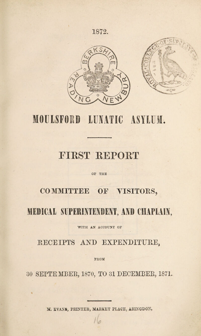 1872. MOUISFOPJ IMATIC ASYLUM. riKST EEPORT OF THE COMMITTEE OF VISITOKS, MEDICAL SIIPERIATEADENT, AND CHAPLAIN, •WITH AN ACCOUNT OF RECEIPTS AND EXPENDITUEE, FROM 30 SEPTEMBEE, 1870, TO 31 DECEMBEE, 1871. M. EVANS!, PEINTEE, MAEKET PLACE, ABINGDON,