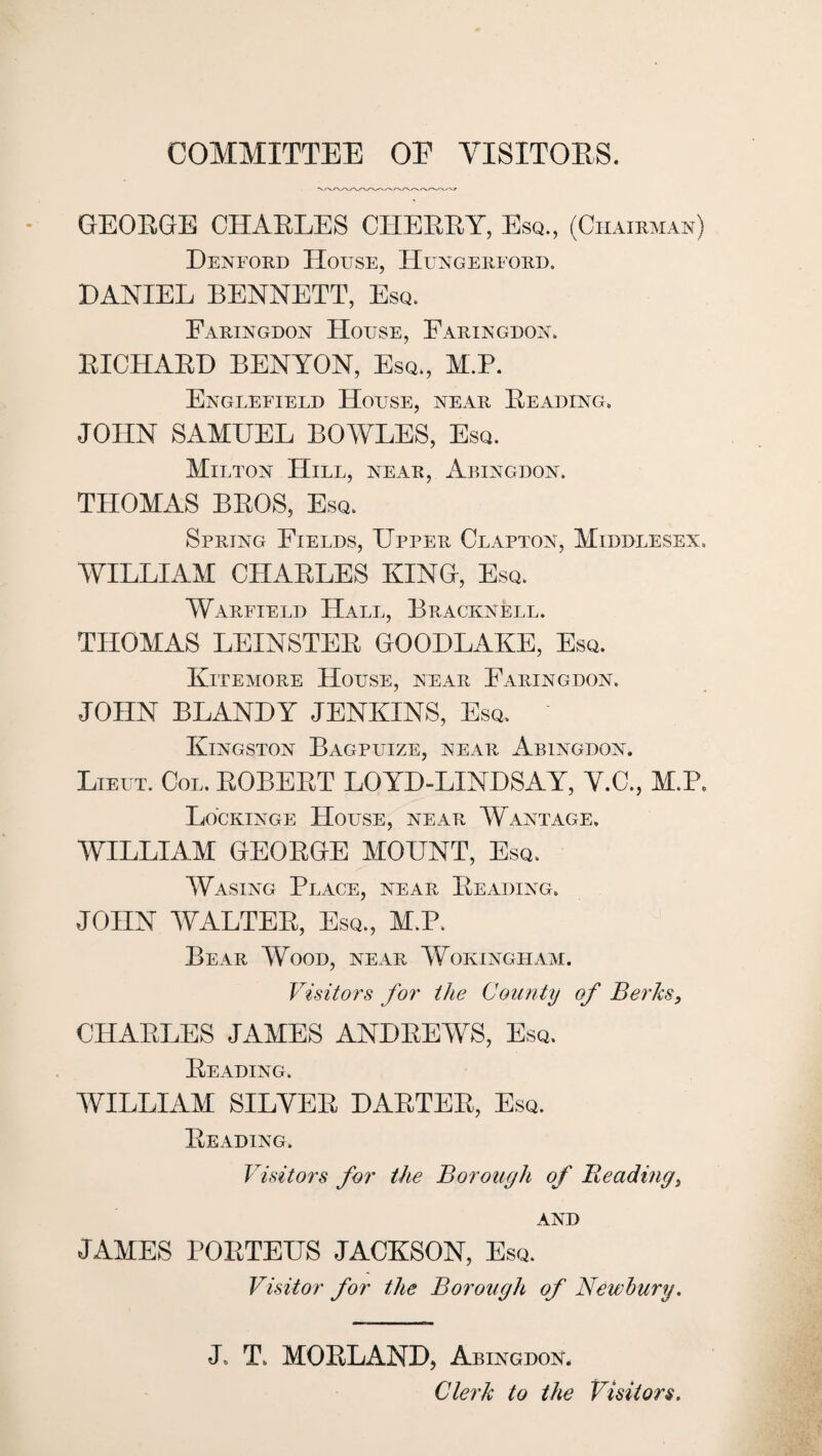 COMMITTEE OE VISITOES. GEOEGE CHAELES CHEEEY, Esq., (Chairman) Denford House, Hungereord. DANIEL BENNETT, Esq. Faringdon House, Faringdox. EICHAED BENYON, Esq., M.P. Engleeield House, near Eeading. JOHN SAMUEL BOWLES, Esq. Milton Hill, near, Abingdon. THOMAS BEOS, Esq. Spring Fields, Upper Clapton, Middlesex. WILLIAM CHAELES KING, Esq. Warfield Hall, Bracknell. THOMAS LEINSTEE GOODLAKE, Esq. Kitemore House, near Faringdon. JOHN BLAND Y JENKINS, Esq. Kingston Bagpuize, near Abingdon. Lieut. Col. EOBEET LOYD-LINDSAY, Y.C., M.P. Lockinge House, near Wantage. WILLIAM GEOEGE MOUNT, Esq. Wasing Place, near Eeading. JOHN WALTEE, Esq., M.P. Bear Wood, near Wokingliam. Visitors for the County of Berks, CHAELES JAMES ANDEEWS, Esq. Eeading. WILLIAM SILVEE DAETEE, Esq. Eeading. Visitors for the Borough of Reading, AND JAMES POETEUS JACKSON, Esq. Visitor for the Borough of Newbury. J. T. MOELAND, Abingdon. Clerk to the Visitors.