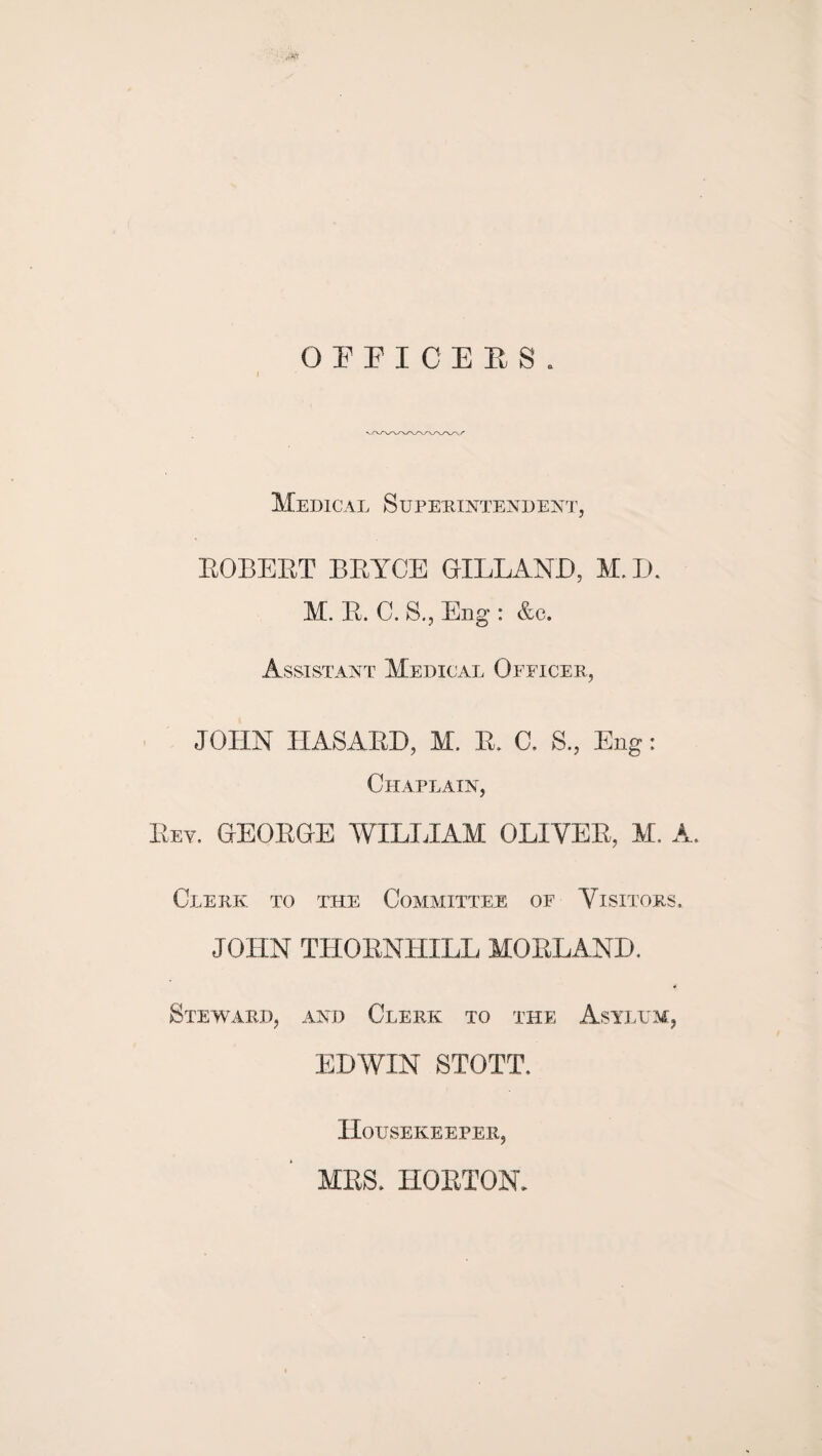 O F P I C E E S . I Medical Supehintende^st, EGBERT BRYCE GILLAND, M. IJ. M. R. C. S., Eng : &c. Assistant Medical Officer, JOHN HASARD, M. R. C. S., Eng: Chaplain, Rev. GEORGE WILIJAM OLIVER, M. A. Clerk to 'the Committee of Visitors. JOHN THORNHILL MORLAND. Steward, and Clerk to the Asyi.lm, EDWIN STOTT. Housekeeper, MRS. HORTON.