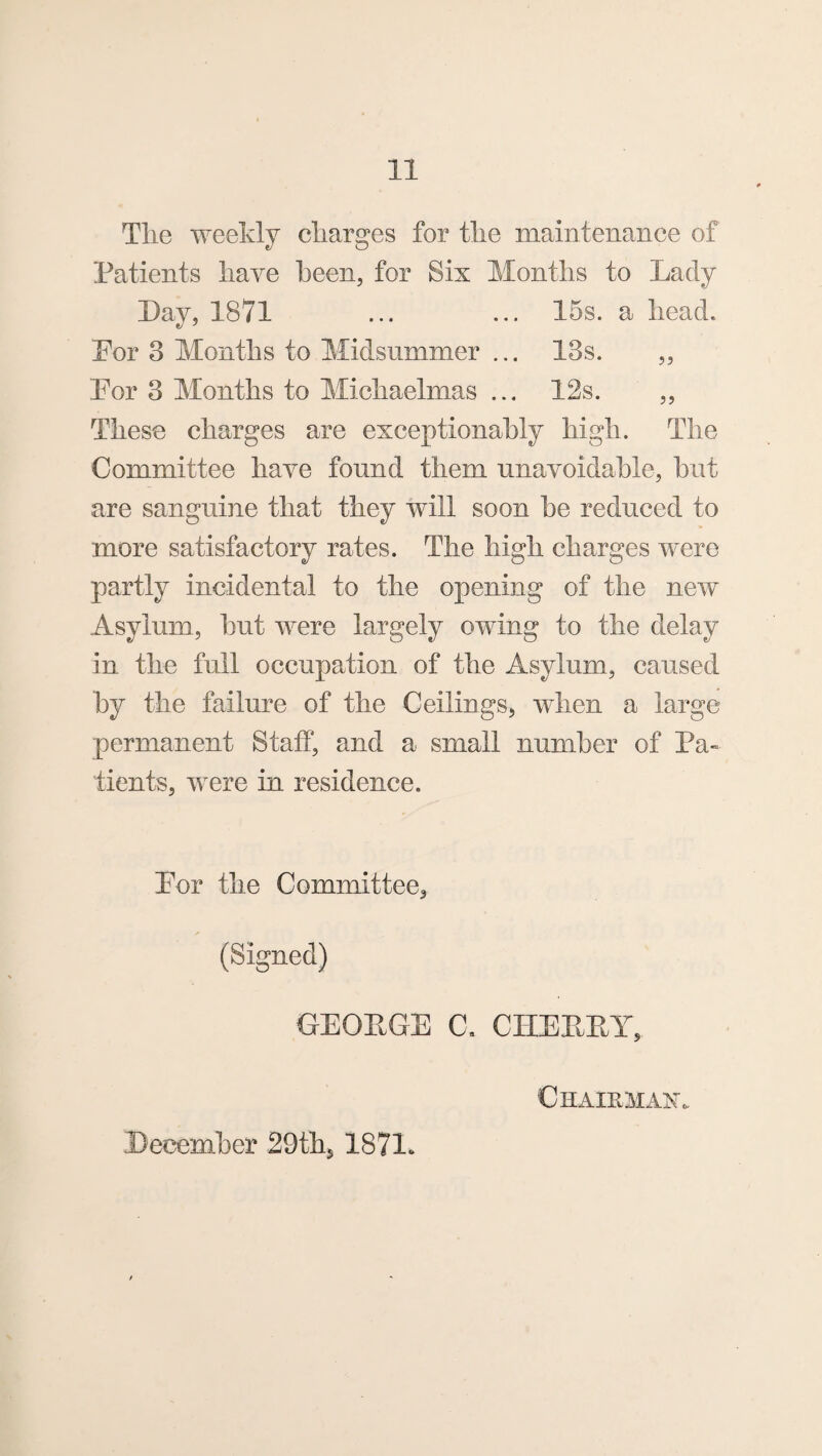 Tlie weekly charges for tlie maintenance of Patients liaye been, for Six Months to Lady Day, 1871 ... ... 15s. a head. Eor 3 Months to Midsummer ... 13s. „ Por 3 Months to Michaelmas ... 12s. ,, These charges are exceptionahly high. The Committee have found them unavoidable, hut are sanguine that they will soon he reduced to more satisfactory rates. The high charges were partly incidental to the opening of the new Asylum, hut were largely owing to the delay in the full occupation of the Asylum, caused hy the failure of the Ceilings, when a large permanent Staff, and a small number of Pa- tients, were in residence. Por the Committee, (Signed) GEOPGE C, CHEEPY, December 29th5 1871. ChairmaXo