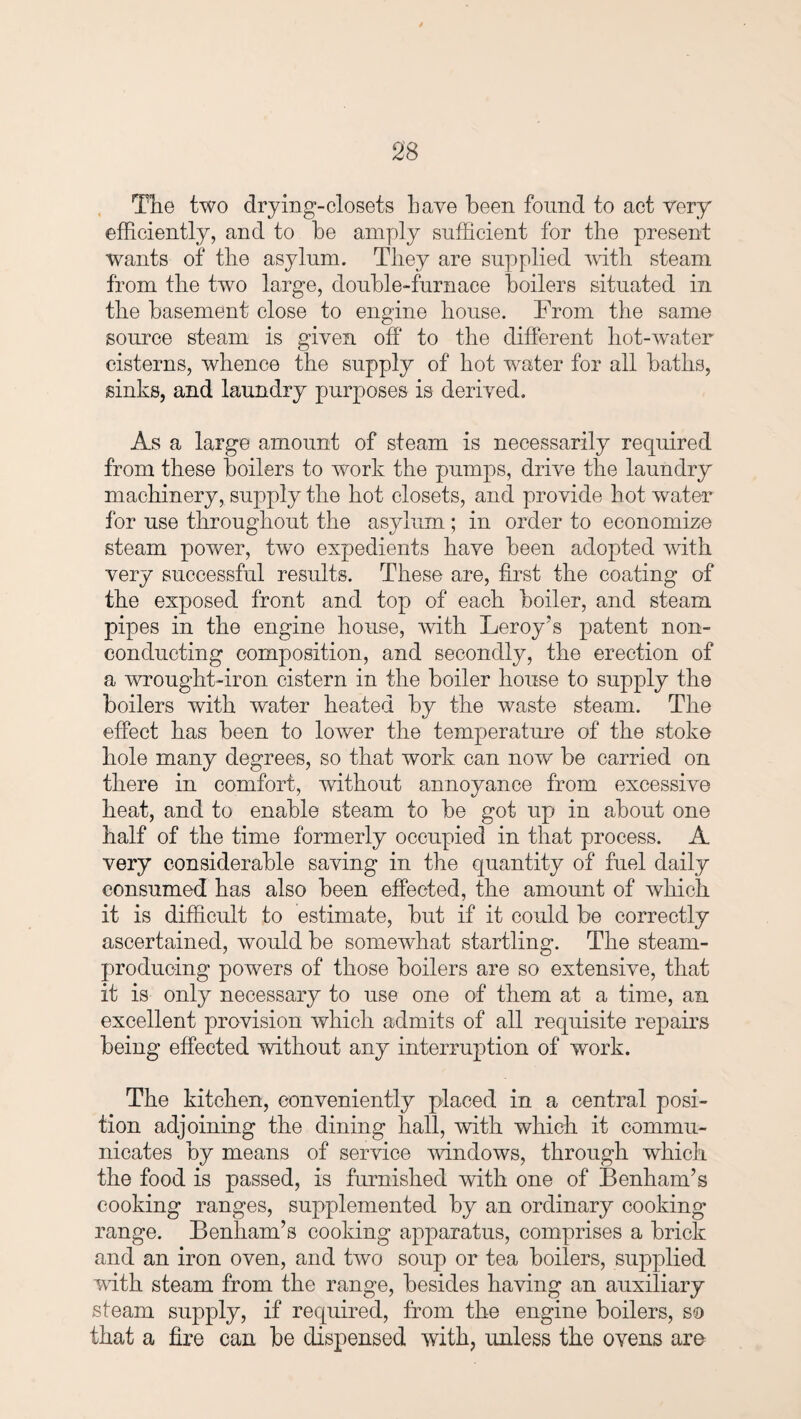 Tlie two drying-closets Lave been found to act very efficiently, and to be amply sufficient for the present wants of the asylum. They are supplied with steam from the two large, double-furnace boilers situated in the basement close to engine house. From the same source steam is given off to the different liot-water cisterns, whence the supply of hot water for all baths, sinks, and laundry purposes is derived. As a large amount of steam is necessarily required from these boilers to work the pumps, drive the laundry machinery, supply the hot closets, and provide hot water for use throughout the asylum ; in order to economize steam power, two expedients have been adopted with very successful results. These are, first the coating of the exposed front and top of each boiler, and steam pipes in the engine house, with Leroy’s patent non¬ conducting composition, and secondly, the erection of a wrought-iron cistern in the boiler house to supply the boilers with water heated by the waste steam. The effect has been to lower the temperature of the stoke hole many degrees, so that work can now be carried on there in comfort, without annoyance from excessive heat, and to enable steam to be got up in about one half of the time formerly occupied in that process. A very considerable saving in the quantity of fuel daily consumed has also been effected, the amount of which it is difficult to estimate, but if it could be correctly ascertained, would be somewhat startling. The steam- producing powers of those boilers are so extensive, that it is only necessary to use one of them at a time, an excellent provision which admits of all requisite repairs being effected without any interruption of work. The kitchen, conveniently placed in a central posi¬ tion adjoining the dining hall, with which it commu¬ nicates by means of service windows, through which the food is passed, is furnished with one of Benham’s cooking ranges, supplemented by an ordinary cooking range. Benham’s cooking apparatus, comprises a brick and an iron oven, and two soup or tea boilers, supplied with steam from the range, besides having an auxiliary steam supply, if required, from the engine boilers, so that a fire can be dispensed with, unless the ovens are