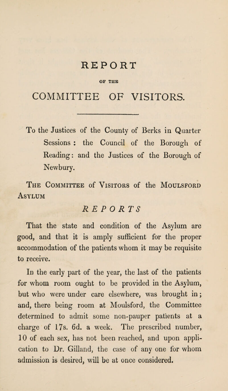 REPORT OF THE COMMITTEE OF VISITORS. To the Justices of the County of Berks in Quarter Sessions : the Council of the Borough of Reading: and the Justices of the Borough of Newbury. The Committee of Visitors of the Moulsford Asylum REPORTS That the state and condition of the Asylum are good, and that it is amply sufficient for the proper accommodation of the patients whom it may be requisite to receive. In the early part of the year, the last of the patients for whom room ought to be provided in the Asylum, but who were under care elsewhere, was brought in; and, there being room at Moulsford, the Committee determined to admit some non-pauper patients at a charge of 17s. 6d. a week. The prescribed number, 10 of each sex, has not been reached, and upon appli¬ cation to Dr. Gilland, the case of any one for whom admission is desired, will be at once considered.