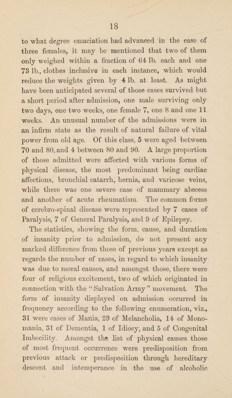 to what degree emaciation had advanced in the case of three females, it may he mentioned that two of them only weighed within a fraction of 64 lb. each and one 73 lb., clothes inclusive in each instance, which would reduce the weights given by 4 lb. at least. As might have been anticipated several of those cases survived but a short period after admission, one male surviving only two days, one two weeks, one female 7, one 8 and one 11 weeks. An unusual number of the admissions wTere in an infirm state as the result of natural failure of vital power from old age. Of this class, 5 were aged between 70 and 80, and 4 between 80 and 90. A large proportion of those admitted were affected with various forms of physical disease, the most predominant being cardiac affections, bronchial catarrh, hernia, and varicose veins, while there was one severe case of mammary abscess and another of acute rheumatism. The common forms of cerebro-spinal disease were represented by 7 cases of Paratysis, 7 of General Paralysis, and 9 of Epilepsy. The statistics, showing the form, cause, and duration of insanity prior to admission, do not present any marked difference from those of previous years except as regards the number of cases, in regard to which insanity was due to moral causes, and amongst those, there were four of religious excitement, two of which originated in connection with the “ Salvation Army ” movement. The form of insanity displayed on admission occurred in frequency according to the following enumeration, viz., 31 were cases of Mania, 29 of Melancholia, 14 of Mono¬ mania, 31 of Dementia, 1 of Idiocy, and 5 of Congenital Imbecility. Amongst the list of physical causes those of most frequent occurrence were predisposition from previous attack or predisposition through hereditary descent and intemperance in the use of alcoholic