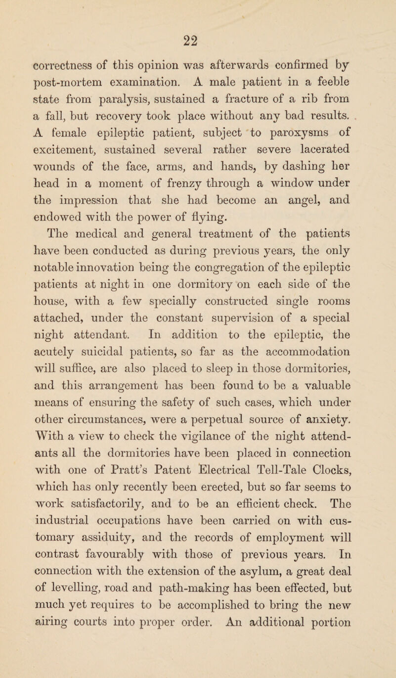 correctness of this opinion was afterwards confirmed by post-mortem examination. A male patient in a feeble state from paralysis, sustained a fracture of a rib from a fall, but recovery took place without any bad results. A female epileptic patient, subject to paroxysms of excitement, sustained several rather severe lacerated wounds of the face, arms, and hands, by dashing her head in a moment of frenzy through a window under the impression that she had become an angel, and endowed with the power of flying. The medical and general treatment of the patients have been conducted as during previous years, the only notable innovation being the congregation of the epileptic patients at night in one dormitory on each side of the house, with a few specially constructed single rooms attached, under the constant supervision of a special night attendant. In addition to the epileptic, the acutely suicidal patients, so far as the accommodation will suffice, are also placed to sleep in those dormitories, and this arrangement has been found to be a valuable means of ensuring the safety of such cases, which under other circumstances, were a perpetual source of anxiety. With a view to check the vigilance of the night attend¬ ants all the dormitories have been placed in connection with one of Pratt’s Patent Electrical Tell-Tale Clocks, which has only recently been erected, but so far seems to work satisfactorily, and to be an efficient check. The industrial occupations have been carried on with cus¬ tomary assiduity, and the records of employment will contrast favourably with those of previous years. In connection with the extension of the asylum, a great deal of levelling, road and path-making has been effected, but much yet requires to be accomplished to bring the new airing courts into proper order. An additional portion