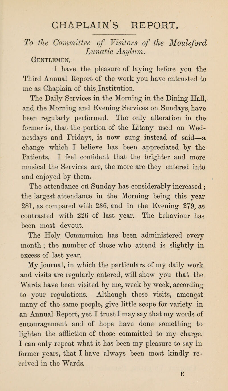 chaplain’s report. To the Committee of Visitors of the Moulsford Lunatic Asylum. Gentlemen, I have the pleasure of laying before you the Third Annual Keport of the work you have entrusted to me as Chaplain of this Institution. The Daily Services in the Morning in the Dining Hall, and the Morning and Evening Services on Sundays, have been regularly performed. The only alteration in the former is, that the portion of the Litany used on Wed¬ nesdays and Fridays, is now sung instead of said—a change which I believe has been appreciated by the Patients. I feel confident that the brighter and more musical the Services are, the more are they entered into and enjoyed by them. The attendance on Sunday has considerably increased ; the largest attendance in the Morning being this year 28], as compared with 236, and in the Evening 279, as contrasted with 226 of last year. The behaviour has been most devout. The Holy Communion has been administered every month ; the number of those who attend is slightly in excess of last vear. My journal, in which the particulars of my daily work and visits are regularly entered, will show you that the Wards have been visited by me, week by week, according to your regulations. Although these visits, amongst many of the same people, give little scope for variety in an Annual Keport, yet I trust I may say that my words of encouragement and of hope have done something to lighten the affliction of those committed to my charge. I can only repeat what it has been my pleasure to say in former years, that I have always been most kindly re¬ ceived in the Wards. E