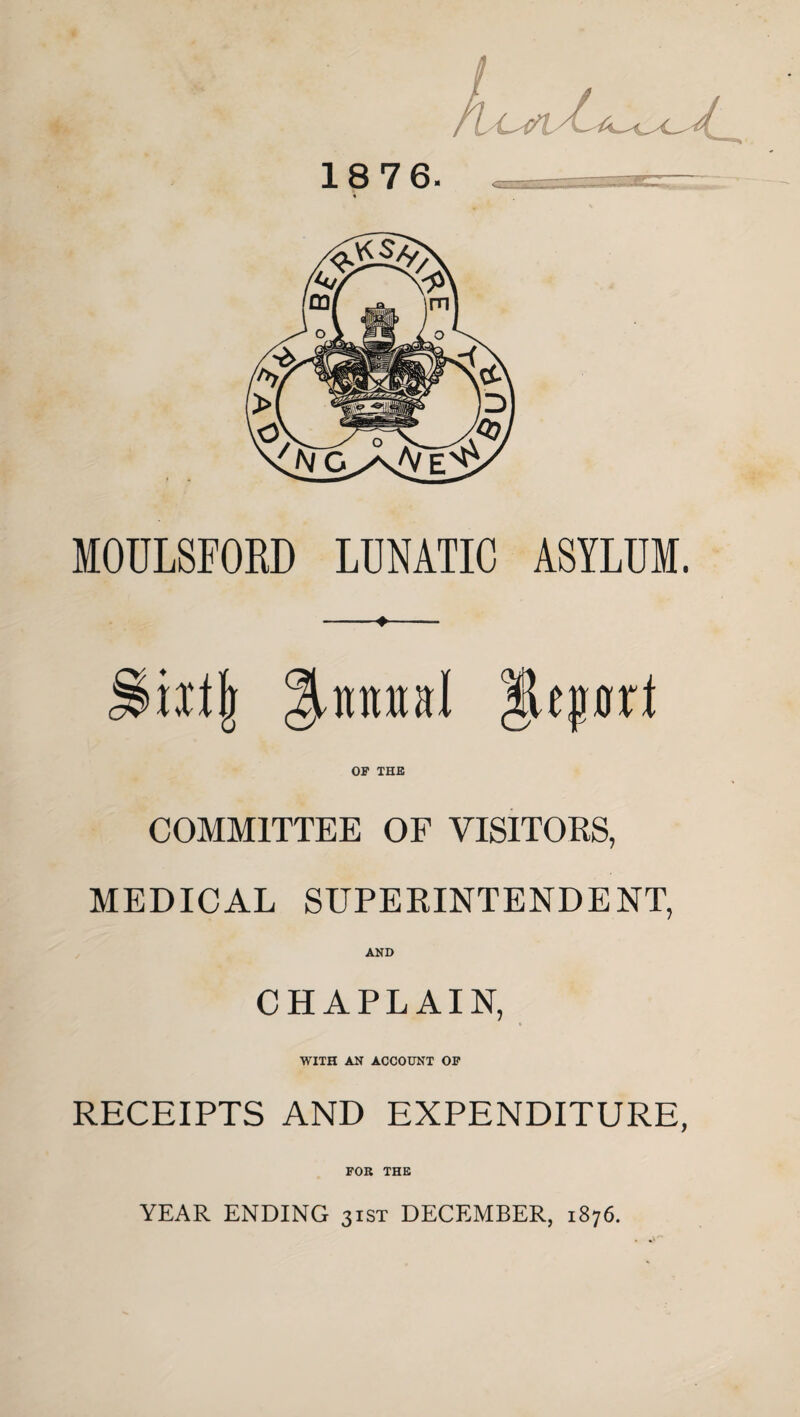 18 76. MOULSFORD LUNATIC ASYLUM. iiljj %vmnl Report OF THE COMMITTEE OF VISITORS, MEDICAL SUPERINTENDENT, AND CHAPLAIN, WITH AN ACCOUNT OF RECEIPTS AND EXPENDITURE, FOR THE YEAR ENDING 31ST DECEMBER, 1876.