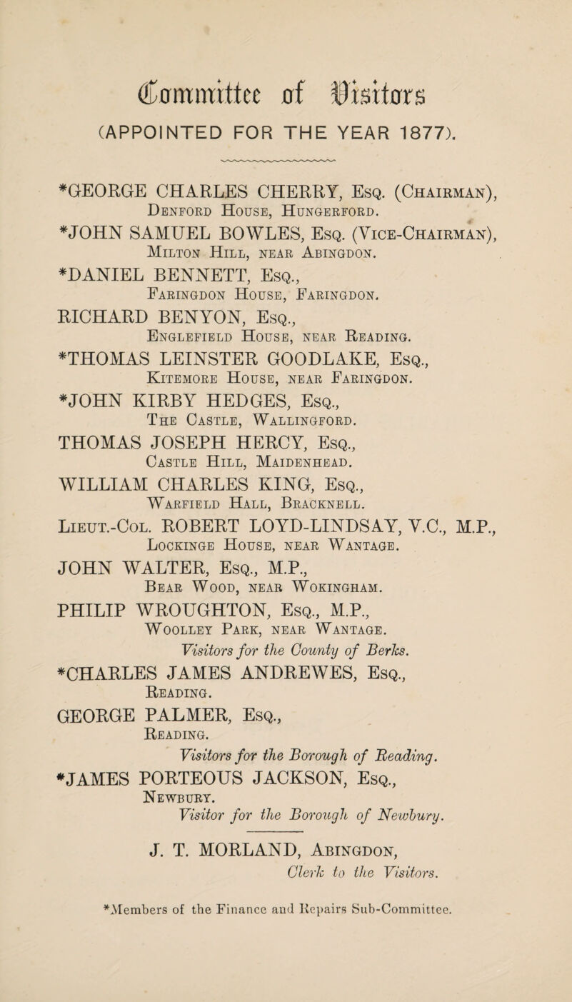 Ccrrmmttcc of Visitors (APPOINTED FOR THE YEAR 1877). *GEORGE CHARLES CHERRY, Esq. (Chairman), Denford House, Hungerford. *JOHN SAMUEL BOWLES, Esq. (Vice-Chairman), Milton Hill, near Abingdon. *DANIEL BENNETT, Esq., Faringdon House, Faringdon. BICHARD BENYON, Esq., Englefield House, near Beading. *THOMAS LEINSTER GOODLAKE, Esq., Kitemore House, near Faringdon. ♦JOHN KIRBY HEDGES, Esq., The Castle, Wallingford. THOMAS JOSEPH HERCY, Esq., Castle Hill, Maidenhead. WILLIAM CHARLES KING, Esq., Warfield .Hall, Bracknell. Lieut.-Col. ROBERT LOYD-LINDSAY, Y.C., M.P., Lockinge House, near Wantage. JOHN WALTER, Esq., M.P., Bear Wood, near Wokingham. PHILIP WROUGHTON, Esq, M.P, Woolley Park, near Wantage. Visitors for the County of Berks. ♦CHARLES JAMES ANDREWES, Esq, Reading. GEORGE PALMER, Esq, Reading. Visitors for the Borough of Reading. ♦JAMES PORTEOUS JACKSON, Esq, Newbury. Visitor for the Borough of Newbury. J. T. MORLAND, Abingdon, Clerk to the Visitors. ^Members of the Finance and Repairs Sub-Committee.